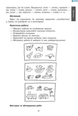 67
Квітень
транспорту, їде чи пливе. Наприклад: літак — летить, трамвай —
їде, катер — пливе, ракета — летить, яхта — пливе, велосипед —
їде, потяг — їде, вертоліт — летить, шлюпка — пливе і т.  д.
Мотивація
Зараз ми перевіримо, де майстри працюють злагодженіше:
у порту, на аеродромі чи в автопарку!
Практична робота
— 	Обведіть шаблон на альбомному аркуші.
— 	Фломастером домалюйте контури елементів.
— 	Розфарбуйте олівцями.
— 	Виріжте фігуру по контуру.
— 	Приклейте на аркуш ватману своєї підгрупи.
— 	Обговоріть роботи й виберіть із них найоригінальніші.
Виставка та обговорення робіт
 