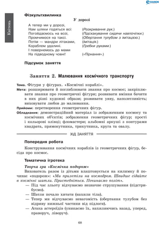 68
Квітень
Фізкультхвилинка
У дорозі
А тепер ми у дорозі,
Нам шляхи годяться всі:	 (Розкривання рук.)
Погойдаємось на возі,	 (Підскакування сидячи навпочіпки.)
Промчимося на таксі.	 (Обертання тулубом з імітацією.)
Потім — мандри літаками,	 (Імітація.)
Кораблем удалині.	 (Гребки руками.)
І повернемось до мами
На підводному човні!	 («Пірнання».)
Підсумок заняття
Заняття 2. Малювання космічного транспорту
Тема. Фігури у фігурах. «Космічні кораблі».
Мета: розширювати й поглиблювати знання про космос; закріплю-
вати знання про геометричні фігури; розвивати вміння бачити
в них різні художні образи; розвивати уяву, наполегливість;
виховувати любов до малювання.
Прийоми: перетворення геометричних фігур.
Обладнання: демонстраційний матеріал із зображенням космосу та
космічних об’єктів; зображення геометричних фігур; прості
і кольорові олівці; фломастери; альбомні аркуші з контурами
квадрата, прямокутника, трикутника, круга та овалу.
ХІД ЗАНЯТТЯ
Попередня робота
Конструювання космічних кораблів із геометричних фігур, бе-
сіда про космос.
Тематична ігротека
Творча гра «Космічна подорож»
Вихователь разом із дітьми влаштовується на килимку й по-
чинає «подорож»: «Ми прилетіли на космодром. Швидше сідайте
в космічні шатли. Пристебніться. Починаємо політ».
— 	Під час зльоту відчуваємо незначне струшування (підстри-
буємо).
— 	Шатли почало хитати (нахили тіла).
— 	Тепер ми відчуваємо невагомість (обертання тулубом без
відриву нижньої частини від підлоги).
— 	Атака астероїдів (уникаємо їх, нахиляючись назад, уперед,
праворуч, ліворуч).
 
