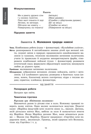 70
Квітень
Фізкультхвилинка
Ракета
Ми в ракету дружно сіли	 (Імітація.)
І у космос полетіли.	 (Махи руками.)
Повз малі планети й зорі	 (Стрибки з обертанням руками.)
Летимо, як метеори.	 (Біг на місці.)
Обігнали ми комету —	 (Стрибки на місці.)
Повернулись на планету!	 (Повернення на місця.)
Підсумок заняття
Заняття 3. Малювання природи навесні
Тема. Комбінована робота (гуаш + фломастери). «Кульбабове узлісся».
Мета: розширювати й поглиблювати знання дітей про весняні кві-
ти, сезонні зміни в природі; продовжувати ознайомлювати ма-
люків із гуашшю, технікою малювання ватяними паличками;
учити їх правильно й акуратно використовувати фарби, ство-
рювати комбіновані пейзажі (гуаш + фломастери); розвивати
естетичний смак; формувати образотворчі навички; виховувати
любов до рідного краю.
Прийоми: малювання ватяними паличками.
Обладнання: зображення весняних лісових пейзажів, квітів і мете-
ликів; 1/2 альбомного аркуша; розведена в баночках гуаш (зе-
лена, жовта, блакитна); волога ганчірочка; відро з теплою во-
дою; серветка; клейонка; фломастери.
ХІД ЗАНЯТТЯ
Попередня робота
Загадки про квіти.
Тематична ігротека
Рухлива гра «Квіткова галявина»
Вихователь разом із дітьми стає в коло. Кожному гравцеві го-
ворять назву квітки. Один малюк залишається ведучим. Педагог
каже: «Марійка (ведучий) хоче сплести вінок із… (маку)». Дитина,
якій дісталася квітка Мак, вибігає за коло й намагається втекти
від Марійки. Якщо Марійка доганяє Мак, вони міняються роля-
ми — Маком стає Марійка. Педагог продовжує: «Сергійко хоче по-
дарувати мамі… (волошку)». Гравець, який одержав ім’я Волошка,
тікає від Сергійка і т.  д.
 