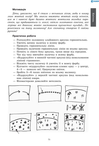 71
Квітень
Мотивація
Діти, уявляєте, що б стало з весняним лісом, якби в ньому
зник жовтий колір? Ми звикли вважати жовтий колір осіннім,
але ж і навесні дуже багато жовтого: жовтизна молодих паро­
стків, що пробиваються із землі; світло золотавого сонечка, яке
зігріває все довкола; жовте ластовиння пухнастих кульбаб... Пе­
ренесімося на таку галявинку! Але спочатку створімо її своїми
руками!
Практична робота
— 	Розташуйте половинку альбомного аркуша горизонтально.
— 	Умочіть ватяну паличку в зелену фарбу.
— 	Проведіть горизонтальну лінію.
— 	Проведіть паличкою горизонтальну лінію по всьому аркушу.
— 	Почніть із лівого боку аркуша, трохи вище від середини.
— 	Час від часу вмочайте паличку в зелену фарбу.
— 	«Віддрукуйте» в нижній частині аркуша (під намальованою
лінією) «травинки».
— 	Візьміть чисту паличку й умочіть її в жовту фарбу.
— 	Купчасто «віддрукуйте» паличкою плями: одну — у центрі,
4—5 — навколо неї. Одержуємо квітки.
— 	Зробіть 5—6 таких квіточок по всьому малюнку.
— 	«Віддрукуйте» у верхній частині аркуша (над намальова-
ною лінією) хмари.
— 	Фломастерами домалюйте метеликів.
+ =
 