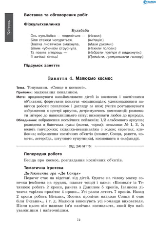 72
Квітень
Виставка та обговорення робіт
Фізкультхвилинка
Кульбаба
Ось кульбабка — подивіться —	 (Нахил.)
Біля стежки чепуриться.	 (Імітація.)
Злегка листячком змахнула,	 (Махи руками.)
Білим чубчиком струснула.	 (Нахили голови.)
Та повіяв вітерець —	 (Набрати повітря й видихнути.)
Її зачісці кінець!	 (Присісти, прикриваючи голову.)
Підсумок заняття
Заняття 4. Малюємо космос
Тема. Тонування. «Сонце в космосі».
Прийоми: малювання пензликом.
Мета: продовжувати ознайомлювати дітей із космосом і космічними
об’єктами; формувати поняття «композиція»; удосконалювати на-
вички роботи пензликом і догляду за ним; учити розташовувати
зображення в центрі аркуша, дотримуючись композиції; розвива-
ти інтерес до навколишнього світу; виховувати любов до природи.
Обладнання: зображення космічних пейзажів; 1/2 альбомного аркуша;
розведена в баночках гуаш (жовта, чорна); пензлики № 1, 3, 5;
волога ганчірочка; склянка-невиливайка з водою; серветка; кле-
йонка; зображення космічних об’єктів (планет, Сонця, ракети, ко-
мети, астероїда, штучного супутника), космонавта в скафандрі.
ХІД ЗАНЯТТЯ
Попередня робота
Бесіда про космос, розглядання космічних об’єктів.
Тематична ігротека
Дидактична гра «До Сонця»
Педагог стає на відстані від дітей. Одягає на голову маску со-
нечка (емблема на грудях, плакат тощо) і каже: «Космоліт із Те-
тянкою робить 2 кроки, ракета з Данилом 5 кроків, Іванкова лі-
таюча тарілка пролітає 4 кроки… Усі разом летять 7 кроків. Назад
2 кроки робить Віталик, Костик пролітає навколо Сонця й стає
біля Оксани»… і т.  д. Малюки виконують усі команди вихователя.
Після цього він називає ім’я капітана космольота, який був най-
уважнішим і найточнішим.
 