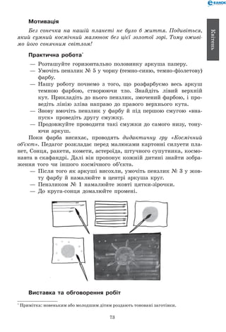73
Квітень
Мотивація
Без сонечка на нашій планеті не було б життя. Подивіться,
який сумний космічний малюнок без цієї золотої зорі. Тому оживі­
мо його сонячним світлом!
Практична робота*
— 	Розташуйте горизонтально половинку аркуша паперу.
— 	Умочіть пензлик № 5 у чорну (темно-синю, темно-фіолетову)
фарбу.
— 	Нашу роботу почнемо з того, що розфарбуємо весь аркуш
темною фарбою, створюючи тло. Знайдіть лівий верхній
кут. Прикладіть до нього пензлик, змочений фарбою, і про-
ведіть лінію зліва направо до правого верхнього кута.
— 	Знову вмочіть пензлик у фарбу й під першою смугою «вна-
пуск» проведіть другу смужку.
— 	Продовжуйте проводити такі смужки до самого низу, тону-
ючи аркуш.
Поки фарба висихає, проводять дидактичну гру «Космічний
об’єкт». Педагог розкладає перед малюками картонні силуети пла-
нет, Сонця, ракети, комети, астероїда, штучного супутника, космо-
навта в скафандрі. Далі він пропонує кожній дитині знайти зобра-
ження того чи іншого космічного об’єкта.
— 	Після того як аркуші висохли, умочіть пензлик № 3 у жов-
ту фарбу й намалюйте в центрі аркуша круг.
— 	Пензликом № 1 намалюйте жовті цятки-зірочки.
— 	До круга-сонця домалюйте промені.
Виставка та обговорення робіт
*
Примітка: новеньким або молодшим дітям роздають тоновані заготівки.
 