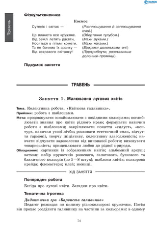 74
Травень
Фізкультхвилинка
Космос
Сутеніє і світає —	 (Розплющування й заплющування
	 очей.)
Це планета все кружляє.	 (Обертання тулубом.)
Від землі летять ракети,	 (Махи руками.)
Носяться в пітьмі комети.	 (Махи ногами.)
Та не бачимо їх зранку —	 (Відкрити долоньками очі.)
Від яскравого світанку!	 (Підстрибнути, розставивши
	 долоньки-промінці).
Підсумок заняття
Травень
Заняття 1. Малювання лугових квітів
Тема. Колективна робота. «Квіткова галявинка».
Прийоми: робота з шаблонами.
Мета: продовжувати ознайомлювати з похідними кольорами; поглиб­-	
лювати знання про квіти рідного краю; формувати навички
роботи з шаблонами; закріплювати поняття «силует», «кон-
тур», навички усної лічби; розвивати естетичний смак, відчут-
тя гармонії, творчу ініціативу, колективну злагодженість; на-
вчати відчувати задоволення від виконаної роботи; виховувати
товариськість; прищеплювати любов до рідної природи.
Обладнання: картинки із зображенням квітів; альбомний аркуш;
ватман; набір кружечків рожевого, салатового, бузкового та
блакитного кольорів (по 5—8 штук); шаблони квітів; кольорова
крейда; фломастери; клей; ножиці.
ХІД ЗАНЯТТЯ
Попередня робота
Бесіда про лугові квіти. Загадки про квіти.
Тематична ігротека
Дидактична гра «Барвиста галявинка»
Педагог розкидає по килиму різнокольорові кружечки. Потім
він прохає розділити галявинку на частини за кольорами: в одному
 