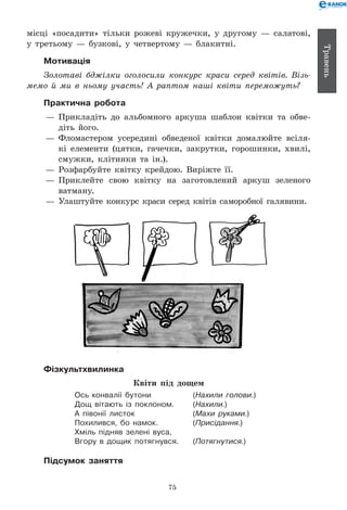 75
Травень
місці «посадити» тільки рожеві кружечки, у другому — салатові,
у третьому — бузкові, у четвертому — блакитні.
Мотивація
Золотаві бджілки оголосили конкурс краси серед квітів. Візь­
мемо й ми в ньому участь! А раптом наші квіти переможуть?
Практична робота
— 	Прикладіть до альбомного аркуша шаблон квітки та обве-
діть його.
— 	Фломастером усередині обведеної квітки домалюйте всіля-
кі елементи (цятки, гачечки, закрутки, горошинки, хвилі,
смужки, клітинки та ін.).
— 	Розфарбуйте квітку крейдою. Виріжте її.
— 	Приклейте свою квітку на заготовлений аркуш зеленого
ватману.
— 	Улаштуйте конкурс краси серед квітів саморобної галявини.
Фізкультхвилинка
Квіти під дощем
Ось конвалії бутони	 (Нахили голови.)
Дощ вітають із поклоном.	 (Нахили.)
А півонії листок	 (Махи руками.)
Похилився, бо намок.	 (Присідання.)
Хміль підняв зелені вуса,
Вгору в дощик потягнувся.	 (Потягнутися.)
Підсумок заняття
 