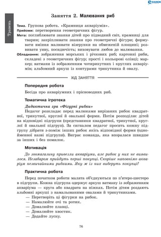 76
Травень
Заняття 2. Малювання риб
Тема. Групова робота. «Крамниця акваріумів».
Прийоми: перетворення геометричних фігур.
Мета: поглиблювати знання дітей про підводний світ, крамниці для
тварин; закріплювати знання про геометричні фігури; форму-
вати вміння малювати візерунки на обмеженій площині; роз-
вивати уяву, посидючість; виховувати любов до малювання.
Обладнання: зображення морських і річкових риб; картонні риби,
складені з геометричних фігур; прості і кольорові олівці; мар-
кер; ватмани із зображенням чотирикутних і круглих акваріу-
мів; альбомний аркуш із контурами трикутника й овалу.
ХІД ЗАНЯТТЯ
Попередня робота
Бесіда про акваріумних і прісноводних риб.
Тематична ігротека
Дидактична гра «Фігурні рибки»
Педагог розкладає перед малюками вирізаних рибок квадрат-
ної, трикутної, круглої й овальної форми. Потім розподіляє дітей
на відповідні підгрупи (представники квадратної, трикутної, круг-
лої й овальної підгруп). За сигналом педагог просить кожну під-
групу дібрати з-поміж інших рибок якісь відповідної форми (одно-
йменної назві підгрупи). Виграє команда, яка впоралася швидше
за інших і без помилок.
Мотивація
До зоомагазину привезли акваріуми, але рибок у них не вияви­
лося. Незабаром прийдуть перші покупці. Скоріше наповнімо аква­
ріум незвичайними рибками. Яку ж із них виберуть покупці?
Практична робота
Перед початком роботи малята об’єднуються по п’ятеро-шестеро
в підгрупи. Кожна підгрупа одержує аркуш ватману із зображенням
акваріума — круга або квадрата на ніжках. Потім дітям роздають
альбомні аркуші з намальованими овалами й трикутниками.
— 	Перетворіть ці фігурки на рибок.
— 	Намалюйте очі та ротик.
— 	Домалюйте плавці.
— 	Домалюйте хвостик.
— 	Додайте луску.
 