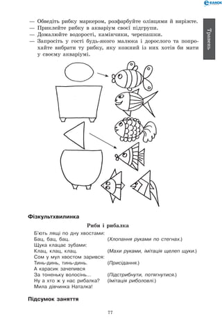 77
Травень
— 	Обведіть рибку маркером, розфарбуйте олівцями й виріжте.
— 	Приклейте рибку в акваріум своєї підгрупи.
— 	Домалюйте водорості, камінчики, черепашки.
— 	Запросіть у гості будь-якого малюка і дорослого та попро-
хайте вибрати ту рибку, яку кожний із них хотів би мати
у своєму акваріумі.
Фізкультхвилинка
Риби і рибалка
Б’ють лящі по дну хвостами:
Бац, бац, бац.	 (Хлопання руками по стегнах.)
Щука клацає зубами:
Клац, клац, клац.	 (Махи руками, імітація щелеп щуки.)
Сом у мул хвостом зарився:
Тинь-динь, тинь-динь.	 (Присідання.)
А карасик зачепився
За тоненьку волосінь…	 (Підстрибнути, потягнутися.)
Ну а хто ж у нас рибалка?	 (Імітація риболовлі.)
Мила дівчинка Наталка!
Підсумок заняття
 