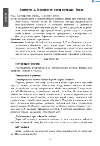 78
Травень
Заняття 3. Малювання явищ природи. Гроза
Тема. Ілюструємо казку. «Грозове небо».
Мета: розширювати й поглиблювати знання дітей про природу рід-
ного краю, сезонні зміни та природні явища; продовжувати
ознайомлювати малюків із гуашшю; навчати їх правильно
й акуратно використовувати фарбу під час друкування пороло-
ном, домальовувати другорядні деталі; учити радіти з резуль-
татів роботи; розвивати почуття прекрасного; виховувати лю-
бов до рідного краю, бережне ставлення до природи.
Прийоми: малювання поролоном.
Обладнання: ілюстрації пейзажів у негоду; 1/2 альбомного аркуша;
розведена в баночках гуаш (чорна, сіра, синя, фіолетова, біла,
червона); пензлик № 2; набори картонних силуетів для кожної
дитини: крапля, хмара, долонька, блискавка, сонце, веселка;
ванночка з поролоном; волога ганчірочка; серветка; клейонка.
ХІД ЗАНЯТТЯ
Попередня робота
Розглядання репродукцій із зображенням негоди. Бесіда про
природні явища в травні.
Тематична ігротека
Ілюстрована казка «Порятунок королівства»
Педагог роздає кожному малюкові набори картонних силуетів
краплі, хмари, долоньок, блискавки, вітру, сонця, веселки й почи-
нає розповідати казку, попросивши дітей ілюструвати її картинка-
ми: «У Безбарвному королівстві завжди лив дощ. Золоте сонечко
ніколи не осявало його своїм промінням. А жителі королівства ні­
коли не бачили ясної погоди, тому що чорні хмари нависали над
сірою землею. Довідалася про це Матінка-Природа й плеснула в до-
лоні. Блиснула блискавка, налетів теплий вітерець, розганяючи
важкі хмари. Безбарвне королівство освітило довгоочікуване соне­
чко. На небі засяяла барвиста веселка. І відтоді Безбарвне коро­
лівство стали називати Різнобарвним!»
Дидактична гра «Знайди зайве»
Дорослий пропонує малюкам визначити, яка з картинок зайва за
змістом (долоньки) і чому (це частина тіла, а решта — природні явища).
Мотивація
Діти, зобразімо на аркуші, яким було королівство до втручан­
ня Матінки-Природи!
 