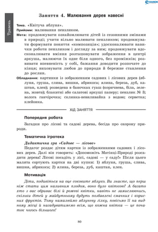80
Травень
Заняття 4. Малювання дерев навесні
Тема. «Квітуча яблуня».
Прийоми: малювання пензликом.
Мета: продовжувати ознайомлю­вати дітей із сезонними змінами
в природі; учити вільно малювати пензликом; продовжува-
ти формувати поняття «композиція»; удосконалювати нави-
чки роботи пензликом і догляду за ним; продовжувати вдо-
сконалювати вміння розташовувати зображення в центрі
аркуша, малюючи їх одне біля одного, без проміжків; роз-
вивати впевненість у собі, бажання доводити розпочате до
кінця; виховувати любов до природи й бережне ставлення
до рослин.
Обладнання: картинки із зображенням садових і лісових дерев (яб­
лу­ня, груша, слива, вишня, абрикоса; ялина, береза, дуб, ка-
штан, клен); розведена в баночках гуаш (коричнева, біла, зеле-
на, жовта); блакитні або салатові аркуші паперу; пензлик № 3;
волога ганчірочка; склянка-невиливайка з водою; серветка;
клейонка.
ХІД ЗАНЯТТЯ
Попередня робота
Загадки про лісові та садові дерева, бесіда про охорону при-
роди.
Тематична ігротека
Дидактична гра «Садове — лісове»
Педагог роздає дітям картки із зображеннями садових і лісо-
вих дерев. Далі він говорить: «Допоможіть Матінці-Природі розса-
дити дерева! Лісові посадіть у лісі, садові — у саду!» Після цього
малята сортують картки на дві купки: 1) яблуня, груша, слива,
вишня, абрикоса; 2) ялина, береза, дуб, каштан, клен.
Мотивація
Діти, подивіться на оце соковите яблуко. Ви знаєте, що перш
ніж стати цим наливним плодом, воно було квіткою? А багато
хто з вас обриває білі й рожеві квітки, навіть не замислюючись,
скільки дітей у майбутньому будуть позбавлені смачних і корис­
них фруктів. Тому намалюймо яблуневу гілку, повісьмо її на вид­
ному місці й нагадуватимемо всім, що кожна квітка — це поча­
ток чогось більшого!
 