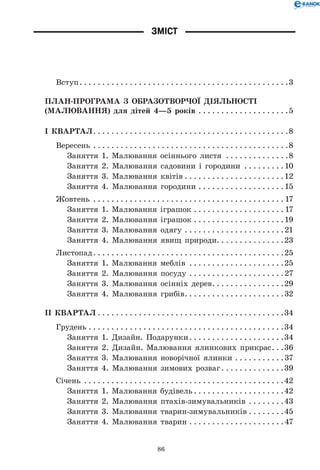 86
Зміст
Вступ. . . . . . . . . . . . . . . . . . . . . . . . . . . . . . . . . . . . . . . . . . . . . . 3
ПЛАН-ПРОГРАМА З ОБРАЗОТВОРЧОЇ ДІЯЛЬНОСТІ
(МАЛЮВАННЯ) для дітей 4—5 років . . . . . . . . . . . . . . . . . . . . 5
І КВАРТАЛ. . . . . . . . . . . . . . . . . . . . . . . . . . . . . . . . . . . . . . . . . . . 8
Вересень . . . . . . . . . . . . . . . . . . . . . . . . . . . . . . . . . . . . . . . . . . . 8
Заняття 1. Малювання осіннього листя . . . . . . . . . . . . . . 8
Заняття 2. Малювання садовини і городини . . . . . . . . . 10
Заняття 3. Малювання квітів. . . . . . . . . . . . . . . . . . . . . . 12
Заняття 4. Малювання городини. . . . . . . . . . . . . . . . . . . 15
Жовтень . . . . . . . . . . . . . . . . . . . . . . . . . . . . . . . . . . . . . . . . . .  17
Заняття 1. Малювання іграшок. . . . . . . . . . . . . . . . . . . .  17
Заняття 2. Малювання іграшок. . . . . . . . . . . . . . . . . . . . 19
Заняття 3. Малювання одягу. . . . . . . . . . . . . . . . . . . . . . 21
Заняття 4. Малювання явищ природи. . . . . . . . . . . . . . .23
Листопад. . . . . . . . . . . . . . . . . . . . . . . . . . . . . . . . . . . . . . . . . . 25
Заняття 1. Малювання меблів . . . . . . . . . . . . . . . . . . . . . 25
Заняття 2. Малювання посуду . . . . . . . . . . . . . . . . . . . . . 27
Заняття 3. Малювання осінніх дерев. . . . . . . . . . . . . . . . 29
Заняття 4. Малювання грибів. . . . . . . . . . . . . . . . . . . . . . 32
ІІ КВАРТАЛ. . . . . . . . . . . . . . . . . . . . . . . . . . . . . . . . . . . . . . . . . 34
Грудень. . . . . . . . . . . . . . . . . . . . . . . . . . . . . . . . . . . . . . . . . . . 34
Заняття 1. Дизайн. Подарунки. . . . . . . . . . . . . . . . . . . . . 34
Заняття 2. Дизайн. Малювання ялинкових прикрас. . . 36
Заняття 3. Малювання новорічної ялинки. . . . . . . . . . . 37
Заняття 4. Малювання зимових розваг. . . . . . . . . . . . . . 39
Січень . . . . . . . . . . . . . . . . . . . . . . . . . . . . . . . . . . . . . . . . . . . . 42
Заняття 1. Малювання будівель. . . . . . . . . . . . . . . . . . . . 42
Заняття 2. Малювання птахів-зимувальників . . . . . . . . 43
Заняття 3. Малювання тварин-зимувальників. . . . . . . . 45
Заняття 4. Малювання тварин. . . . . . . . . . . . . . . . . . . . . 47
 
