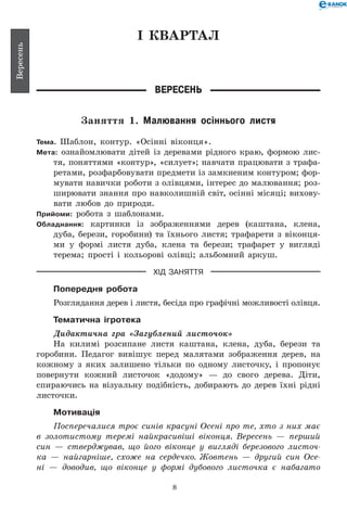 8
Вересень
І КВАРТАЛ
Вересень
Заняття 1. Малювання осіннього листя
Тема. Шаблон, контур. «Осінні віконця».
Мета: ознайомлювати дітей із деревами рідного краю, формою лис-
тя, поняттями «контур», «силует»; навчати працювати з трафа-
ретами, розфарбовувати предмети із замкненим контуром; фор-
мувати навички роботи з олівцями, інтерес до малювання; роз-
ширювати знання про навколишній світ, осінні місяці; вихову-
вати любов до природи.
Прийоми: робота з шаблонами.
Обладнання: картинки із зображеннями дерев (каштана, клена,
дуба, берези, горобини) та їхнього листя; трафарети з віконця-
ми у формі листя дуба, клена та берези; трафарет у вигляді
терема; прості і кольорові олівці; альбомний аркуш.
ХІД ЗАНЯТТЯ
Попередня робота
Розглядання дерев і листя, бесіда про графічні можливості олівця.
Тематична ігротека
Дидактична гра «Загублений листочок»
На килимі розсипане листя каштана, клена, дуба, берези та
горобини. Педагог вивішує перед малятами зображення дерев, на
кожному з яких залишено тільки по одному листочку, і пропонує
повернути кожний листочок «додому» — до свого дерева. Діти,
спираючись на візуальну подібність, добирають до дерев їхні рідні
листочки.
Мотивація
Посперечалися троє синів красуні Осені про те, хто з них має
в золотистому теремі найкрасивіші віконця. Вересень — перший
син — стверджував, що його віконце у вигляді березового листоч­
ка — найгарніше, схоже на сердечко. Жовтень — другий син Осе­
ні — доводив, що віконце у формі дубового листочка є набагато
 