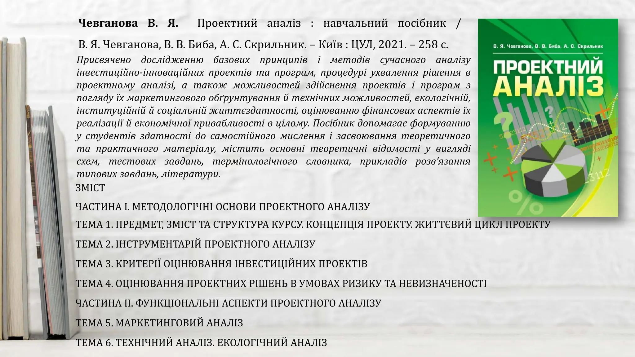 Присвячено дослідженню базових принципів і методів сучасного аналізу
інвестиційно-інноваційних проектів та програм, процедурі ухвалення рішення в
проектному аналізі, а також можливостей здійснення проектів і програм з
погляду їх маркетингового обґрунтування й технічних можливостей, екологічній,
інституційній й соціальній життєздатності, оцінюванню фінансових аспектів їх
реалізації й економічної привабливості в цілому. Посібник допомагає формуванню
у студентів здатності до самостійного мислення і засвоювання теоретичного
та практичного матеріалу, містить основні теоретичні відомості у вигляді
схем, тестових завдань, термінологічного словника, прикладів розв’язання
типових завдань, літератури.
Чевганова В. Я. Проектний аналіз : навчальний посібник /
В. Я. Чевганова, В. В. Биба, А. С. Скрильник. – Київ : ЦУЛ, 2021. – 258 с.
ЗМІСТ
ЧАСТИНА І. МЕТОДОЛОГІЧНІ ОСНОВИ ПРОЕКТНОГО АНАЛІЗУ
ТЕМА 1. ПРЕДМЕТ, ЗМІСТ ТА СТРУКТУРА КУРСУ. КОНЦЕПЦІЯ ПРОЕКТУ. ЖИТТЄВИЙ ЦИКЛ ПРОЕКТУ
ТЕМА 2. ІНСТРУМЕНТАРІЙ ПРОЕКТНОГО АНАЛІЗУ
ТЕМА 3. КРИТЕРІЇ ОЦІНЮВАННЯ ІНВЕСТИЦІЙНИХ ПРОЕКТІВ
ТЕМА 4. ОЦІНЮВАННЯ ПРОЕКТНИХ РІШЕНЬ В УМОВАХ РИЗИКУ ТА НЕВИЗНАЧЕНОСТІ
ЧАСТИНА ІІ. ФУНКЦІОНАЛЬНІ АСПЕКТИ ПРОЕКТНОГО АНАЛІЗУ
ТЕМА 5. МАРКЕТИНГОВИЙ АНАЛІЗ
ТЕМА 6. ТЕХНІЧНИЙ АНАЛІЗ. ЕКОЛОГІЧНИЙ АНАЛІЗ
 