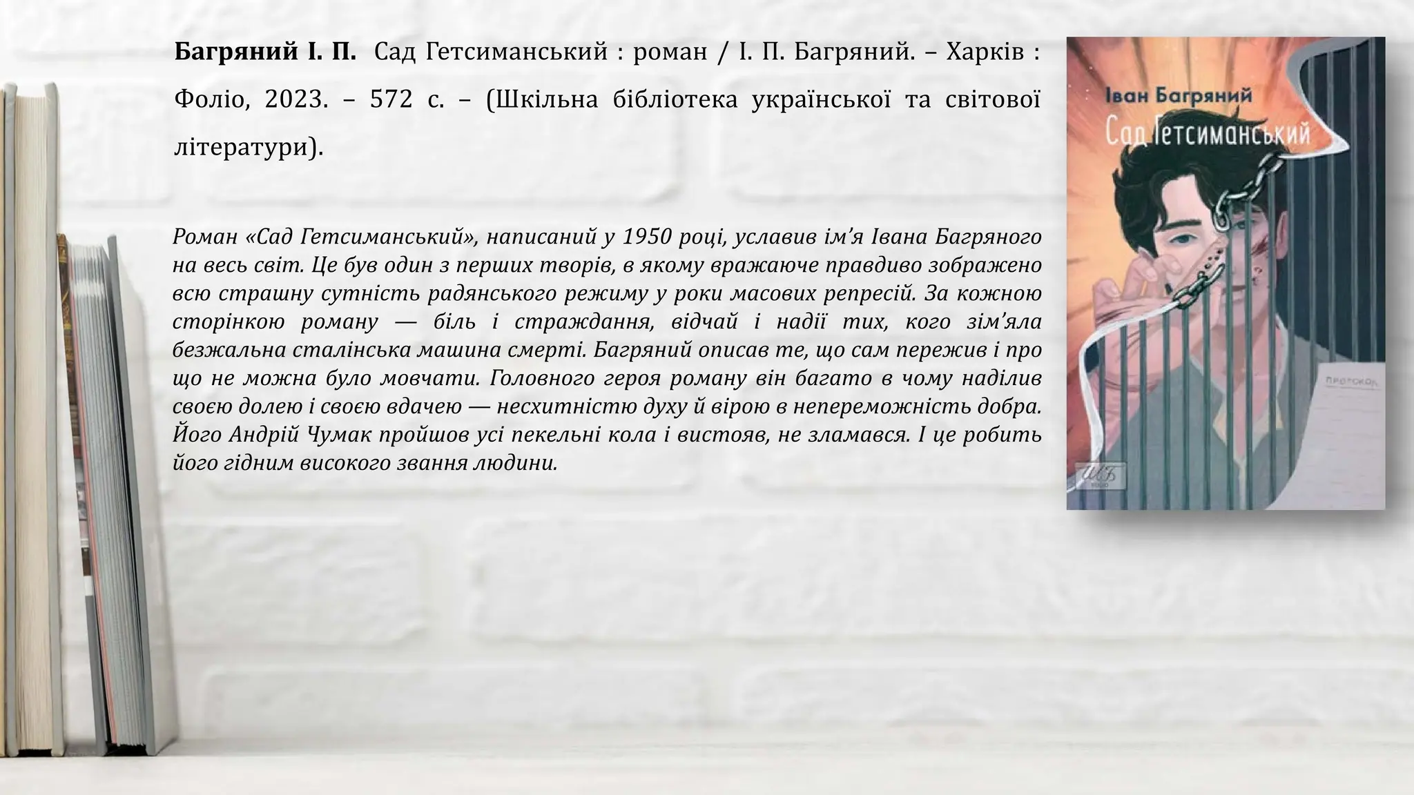 Роман «Сад Гетсиманський», написаний у 1950 році, уславив ім’я Івана Багряного
на весь світ. Це був один з перших творів, в якому вражаюче правдиво зображено
всю страшну сутність радянського режиму у роки масових репресій. За кожною
сторінкою роману — біль і страждання, відчай і надії тих, кого зім’яла
безжальна сталінська машина смерті. Багряний описав те, що сам пережив і про
що не можна було мовчати. Головного героя роману він багато в чому наділив
своєю долею і своєю вдачею — несхитністю духу й вірою в непереможність добра.
Його Андрій Чумак пройшов усі пекельні кола і вистояв, не зламався. І це робить
його гідним високого звання людини.
Багряний І. П. Сад Гетсиманський : роман / І. П. Багряний. – Харків :
Фоліо, 2023. – 572 с. – (Шкільна бібліотека української та світової
літератури).
 