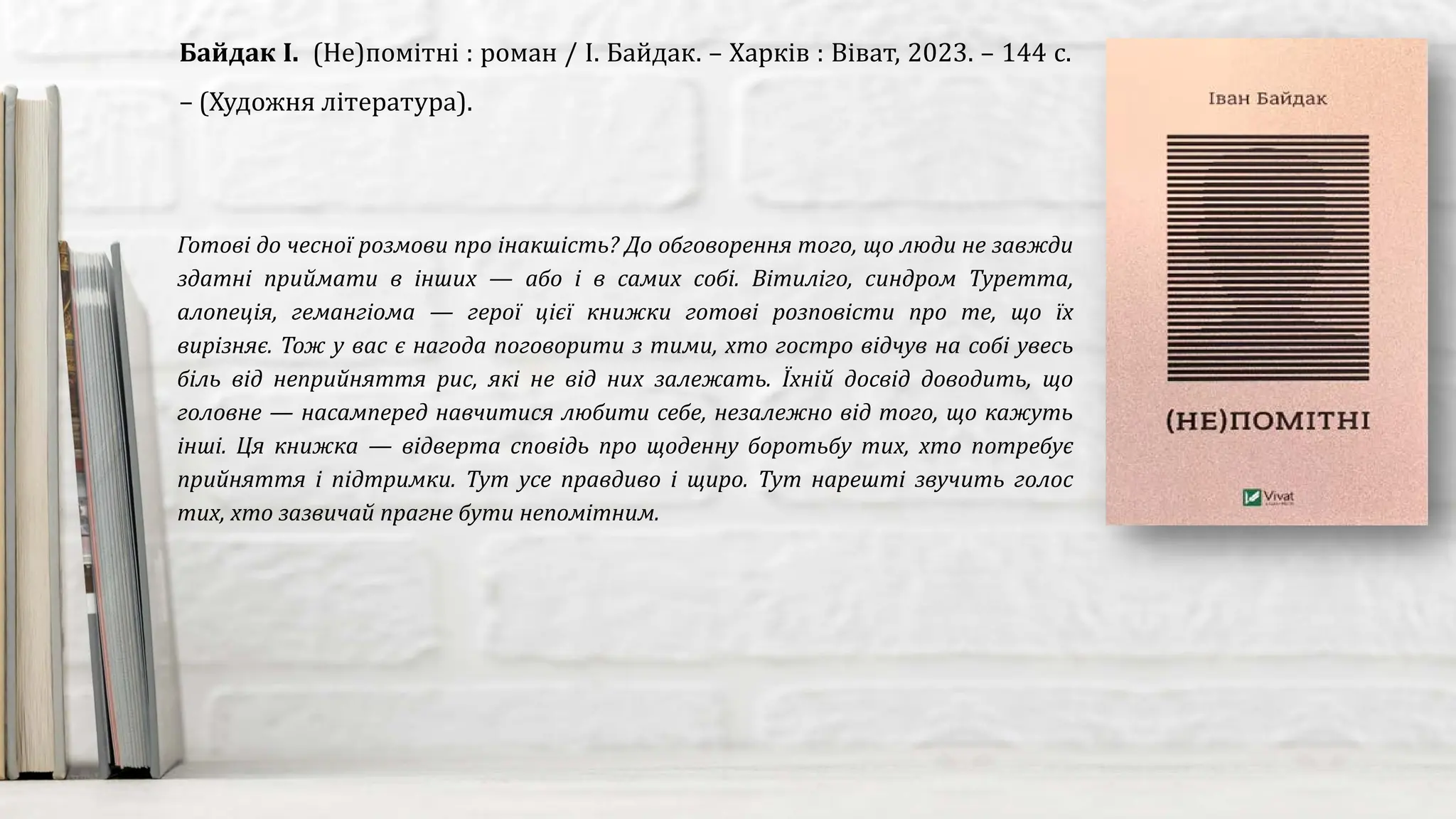 Готові до чесної розмови про інакшість? До обговорення того, що люди не завжди
здатні приймати в інших — або і в самих собі. Вітиліго, синдром Туретта,
алопеція, гемангіома — герої цієї книжки готові розповісти про те, що їх
вирізняє. Тож у вас є нагода поговорити з тими, хто гостро відчув на собі увесь
біль від неприйняття рис, які не від них залежать. Їхній досвід доводить, що
головне — насамперед навчитися любити себе, незалежно від того, що кажуть
інші. Ця книжка — відверта сповідь про щоденну боротьбу тих, хто потребує
прийняття і підтримки. Тут усе правдиво і щиро. Тут нарешті звучить голос
тих, хто зазвичай прагне бути непомітним.
Байдак І. (Не)помітні : роман / І. Байдак. – Харків : Віват, 2023. – 144 с.
– (Художня література).
 