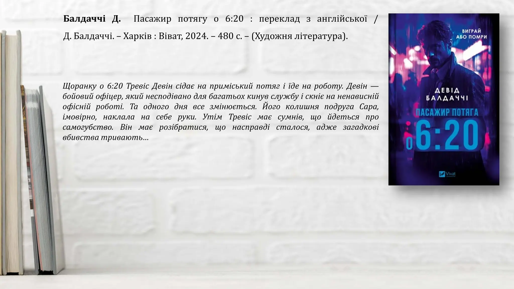 Щоранку о 6:20 Тревіс Девін сідає на приміський потяг і їде на роботу. Девін —
бойовий офіцер, який несподівано для багатьох кинув службу і скніє на ненависній
офісній роботі. Та одного дня все змінюється. Його колишня подруга Сара,
імовірно, наклала на себе руки. Утім Тревіс має сумнів, що йдеться про
самогубство. Він має розібратися, що насправді сталося, адже загадкові
вбивства тривають…
Балдаччі Д. Пасажир потягу о 6:20 : переклад з англійської /
Д. Балдаччі. – Харків : Віват, 2024. – 480 с. – (Художня література).
 
