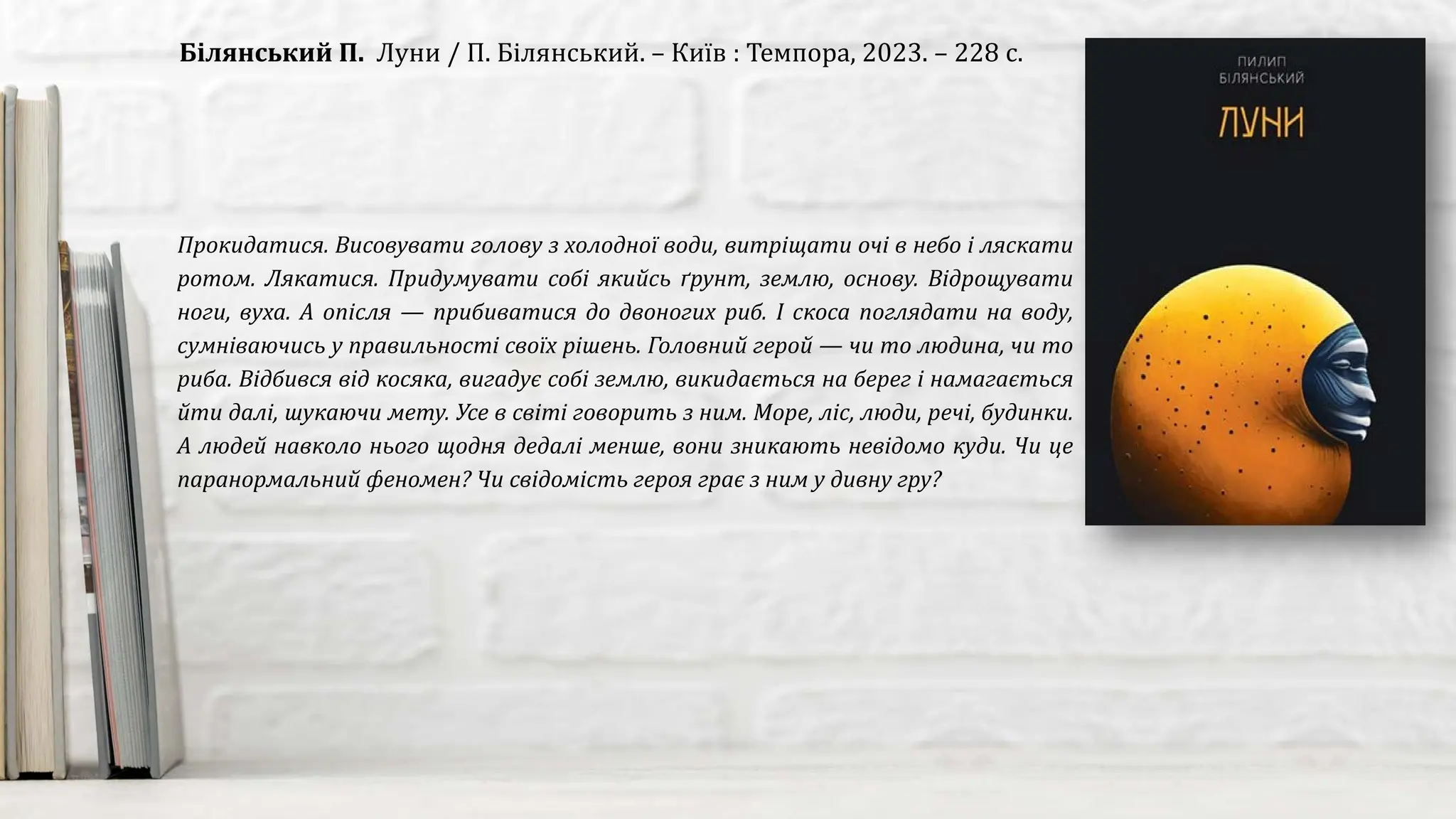 Прокидатися. Висовувати голову з холодної води, витріщати очі в небо і ляскати
ротом. Лякатися. Придумувати собі якийсь ґрунт, землю, основу. Відрощувати
ноги, вуха. А опісля — прибиватися до двоногих риб. І скоса поглядати на воду,
сумніваючись у правильності своїх рішень. Головний герой — чи то людина, чи то
риба. Відбився від косяка, вигадує собі землю, викидається на берег і намагається
йти далі, шукаючи мету. Усе в світі говорить з ним. Море, ліс, люди, речі, будинки.
А людей навколо нього щодня дедалі менше, вони зникають невідомо куди. Чи це
паранормальний феномен? Чи свідомість героя грає з ним у дивну гру?
Білянський П. Луни / П. Білянський. – Київ : Темпора, 2023. – 228 с.
 