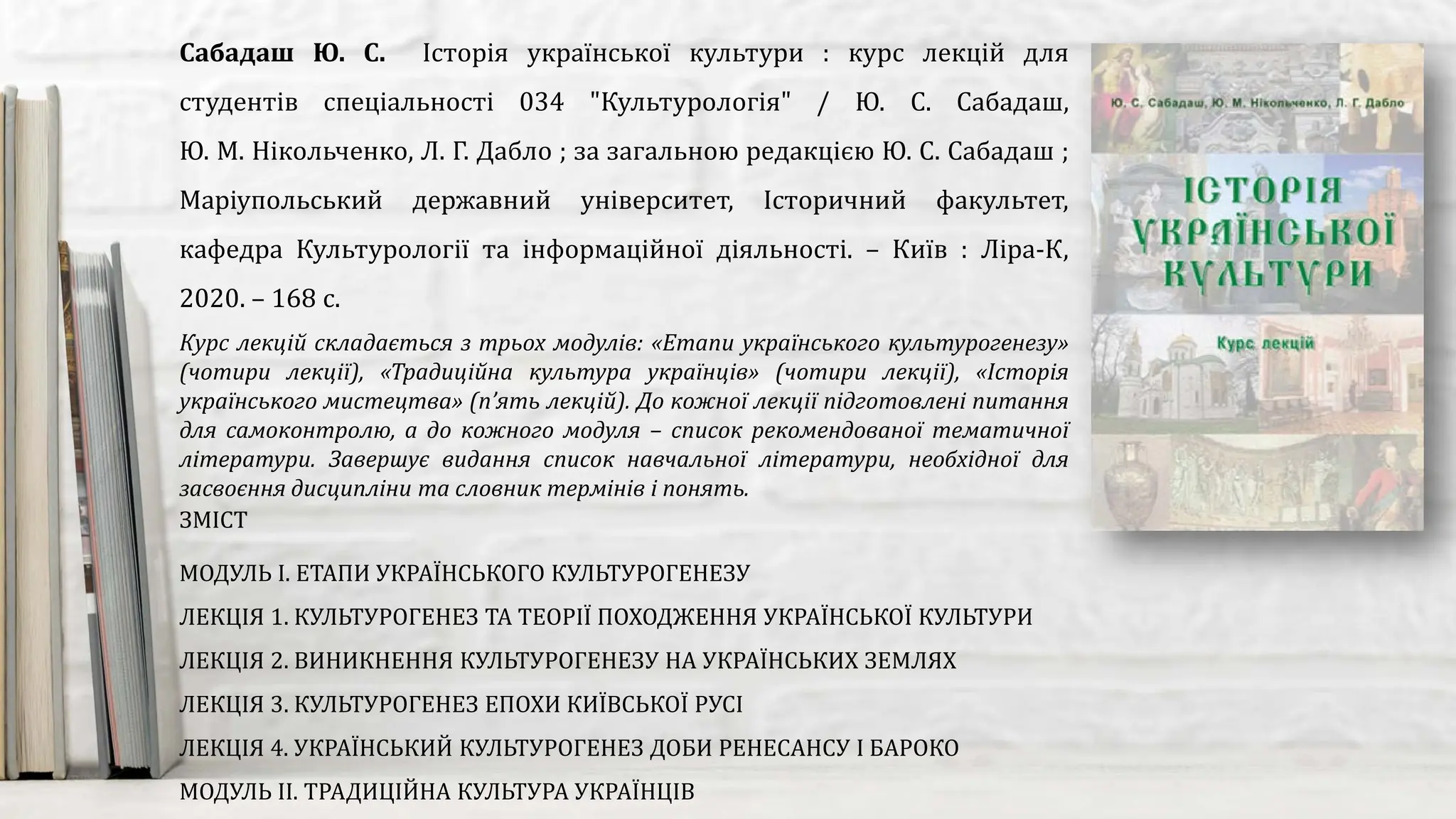 Курс лекцій складається з трьох модулів: «Етапи українського культурогенезу»
(чотири лекції), «Традиційна культура українців» (чотири лекції), «Історія
українського мистецтва» (п’ять лекцій). До кожної лекції підготовлені питання
для самоконтролю, а до кожного модуля – список рекомендованої тематичної
літератури. Завершує видання список навчальної літератури, необхідної для
засвоєння дисципліни та словник термінів і понять.
Сабадаш Ю. С. Історія української культури : курс лекцій для
студентів спеціальності 034 "Культурологія" / Ю. С. Сабадаш,
Ю. М. Нікольченко, Л. Г. Дабло ; за загальною редакцією Ю. С. Сабадаш ;
Маріупольський державний університет, Історичний факультет,
кафедра Культурології та інформаційної діяльності. – Київ : Ліра-К,
2020. – 168 с.
ЗМІСТ
МОДУЛЬ І. ЕТАПИ УКРАЇНСЬКОГО КУЛЬТУРОГЕНЕЗУ
ЛЕКЦІЯ 1. КУЛЬТУРОГЕНЕЗ ТА ТЕОРІЇ ПОХОДЖЕННЯ УКРАЇНСЬКОЇ КУЛЬТУРИ
ЛЕКЦІЯ 2. ВИНИКНЕННЯ КУЛЬТУРОГЕНЕЗУ НА УКРАЇНСЬКИХ ЗЕМЛЯХ
ЛЕКЦІЯ 3. КУЛЬТУРОГЕНЕЗ ЕПОХИ КИЇВСЬКОЇ РУСІ
ЛЕКЦІЯ 4. УКРАЇНСЬКИЙ КУЛЬТУРОГЕНЕЗ ДОБИ РЕНЕСАНСУ І БАРОКО
МОДУЛЬ ІІ. ТРАДИЦІЙНА КУЛЬТУРА УКРАЇНЦІВ
 