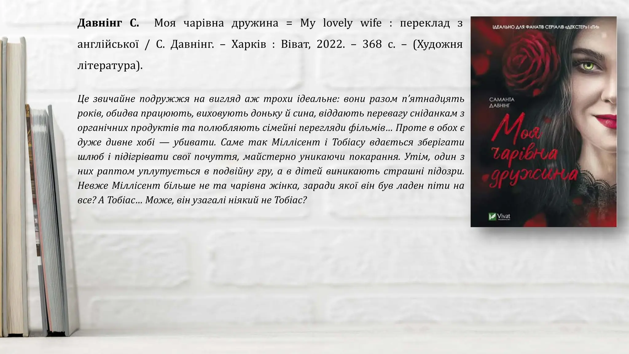 Це звичайне подружжя на вигляд аж трохи ідеальне: вони разом п’ятнадцять
років, обидва працюють, виховують доньку й сина, віддають перевагу сніданкам з
органічних продуктів та полюбляють сімейні перегляди фільмів… Проте в обох є
дуже дивне хобі — убивати. Саме так Міллісент і Тобіасу вдається зберігати
шлюб і підігрівати свої почуття, майстерно уникаючи покарання. Утім, один з
них раптом уплутується в подвійну гру, а в дітей виникають страшні підозри.
Невже Міллісент більше не та чарівна жінка, заради якої він був ладен піти на
все? А Тобіас… Може, він узагалі ніякий не Тобіас?
Давнінг С. Моя чарівна дружина = My lovely wife : переклад з
англійської / С. Давнінг. – Харків : Віват, 2022. – 368 с. – (Художня
література).
 