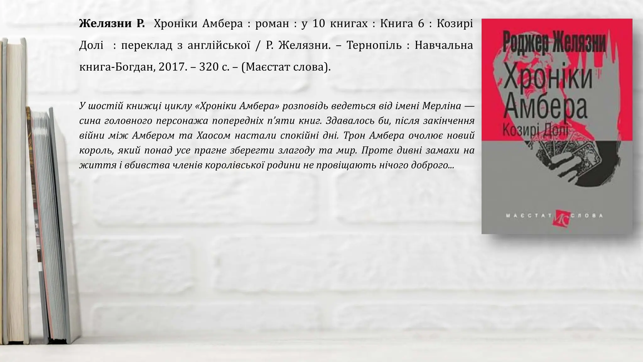У шостій книжці циклу «Хроніки Амбера» розповідь ведеться від імені Мерліна —
сина головного персонажа попередніх п’яти книг. Здавалось би, після закінчення
війни між Амбером та Хаосом настали спокійні дні. Трон Амбера очолює новий
король, який понад усе прагне зберегти злагоду та мир. Проте дивні замахи на
життя і вбивства членів королівської родини не провіщають нічого доброго...
Желязни Р. Хроніки Амбера : роман : у 10 книгах : Книга 6 : Козирі
Долі : переклад з англійської / Р. Желязни. – Тернопіль : Навчальна
книга-Богдан, 2017. – 320 с. – (Маєстат слова).
 