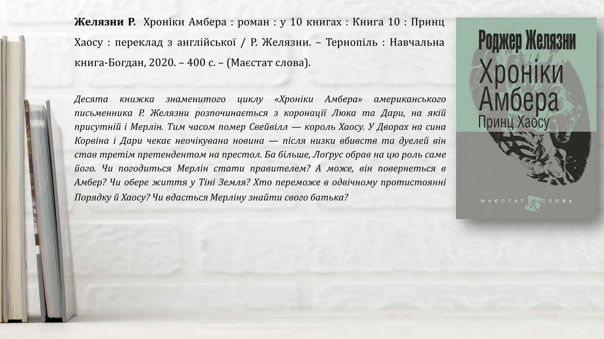 Десята книжка знаменитого циклу «Хроніки Амбера» американського
письменника Р. Желязни розпочинається з коронації Люка та Дари, на якій
присутній і Мерлін. Тим часом помер Свейвілл — король Хаосу. У Дворах на сина
Корвіна і Дари чекає неочікувана новина — після низки вбивств та дуелей він
став третім претендентом на престол. Ба більше, Лоґрус обрав на цю роль саме
його. Чи погодиться Мерлін стати правителем? А може, він повернеться в
Амбер? Чи обере життя у Тіні Земля? Хто переможе в одвічному протистоянні
Порядку й Хаосу? Чи вдасться Мерліну знайти свого батька?
Желязни Р. Хроніки Амбера : роман : у 10 книгах : Книга 10 : Принц
Хаосу : переклад з англійської / Р. Желязни. – Тернопіль : Навчальна
книга-Богдан, 2020. – 400 с. – (Маєстат слова).
 