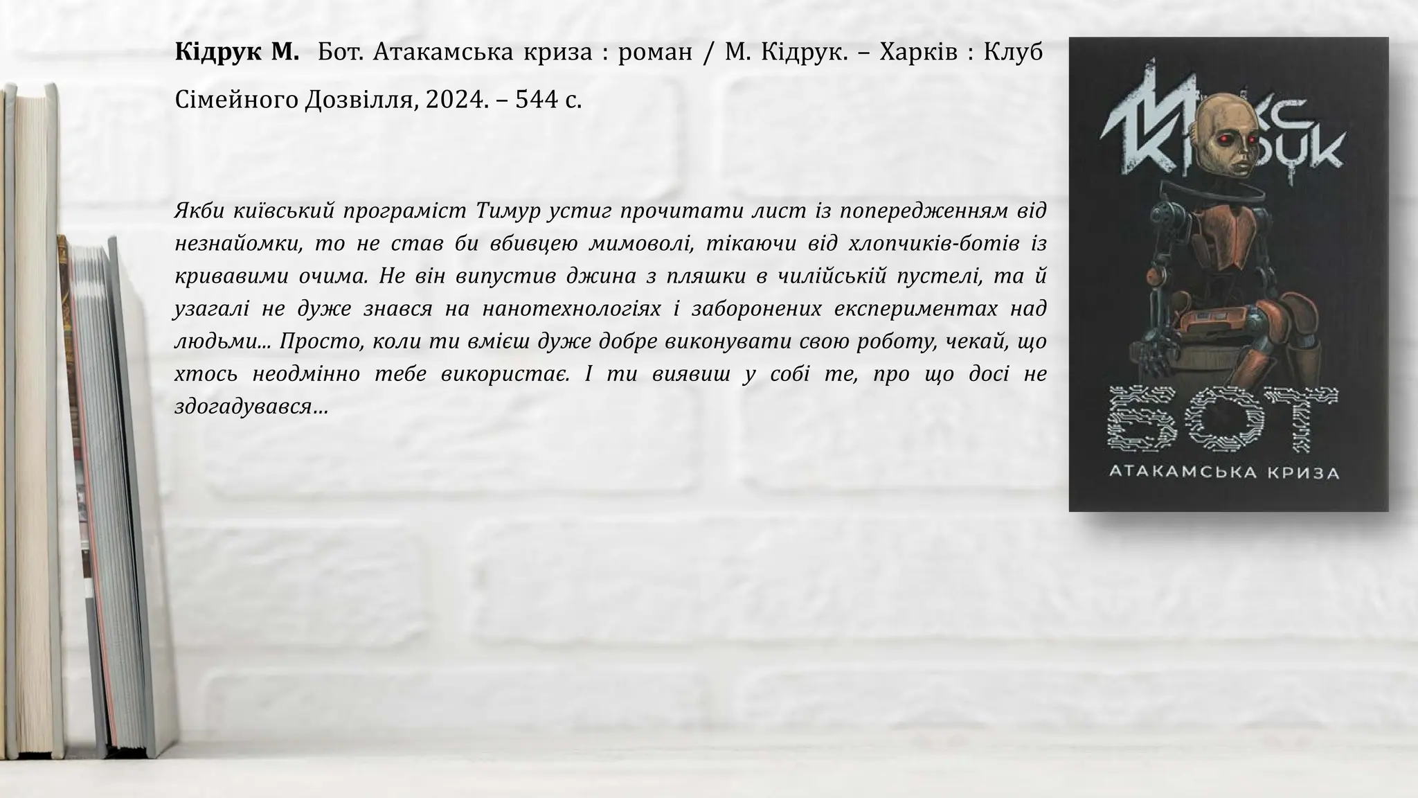 Якби київський програміст Тимур устиг прочитати лист із попередженням від
незнайомки, то не став би вбивцею мимоволі, тікаючи від хлопчиків-ботів із
кривавими очима. Не він випустив джина з пляшки в чилійській пустелі, та й
узагалі не дуже знався на нанотехнологіях і заборонених експериментах над
людьми... Просто, коли ти вмієш дуже добре виконувати свою роботу, чекай, що
хтось неодмінно тебе використає. І ти виявиш у собі те, про що досі не
здогадувався…
Кідрук М. Бот. Атакамська криза : роман / М. Кідрук. – Харків : Клуб
Сімейного Дозвілля, 2024. – 544 с.
 