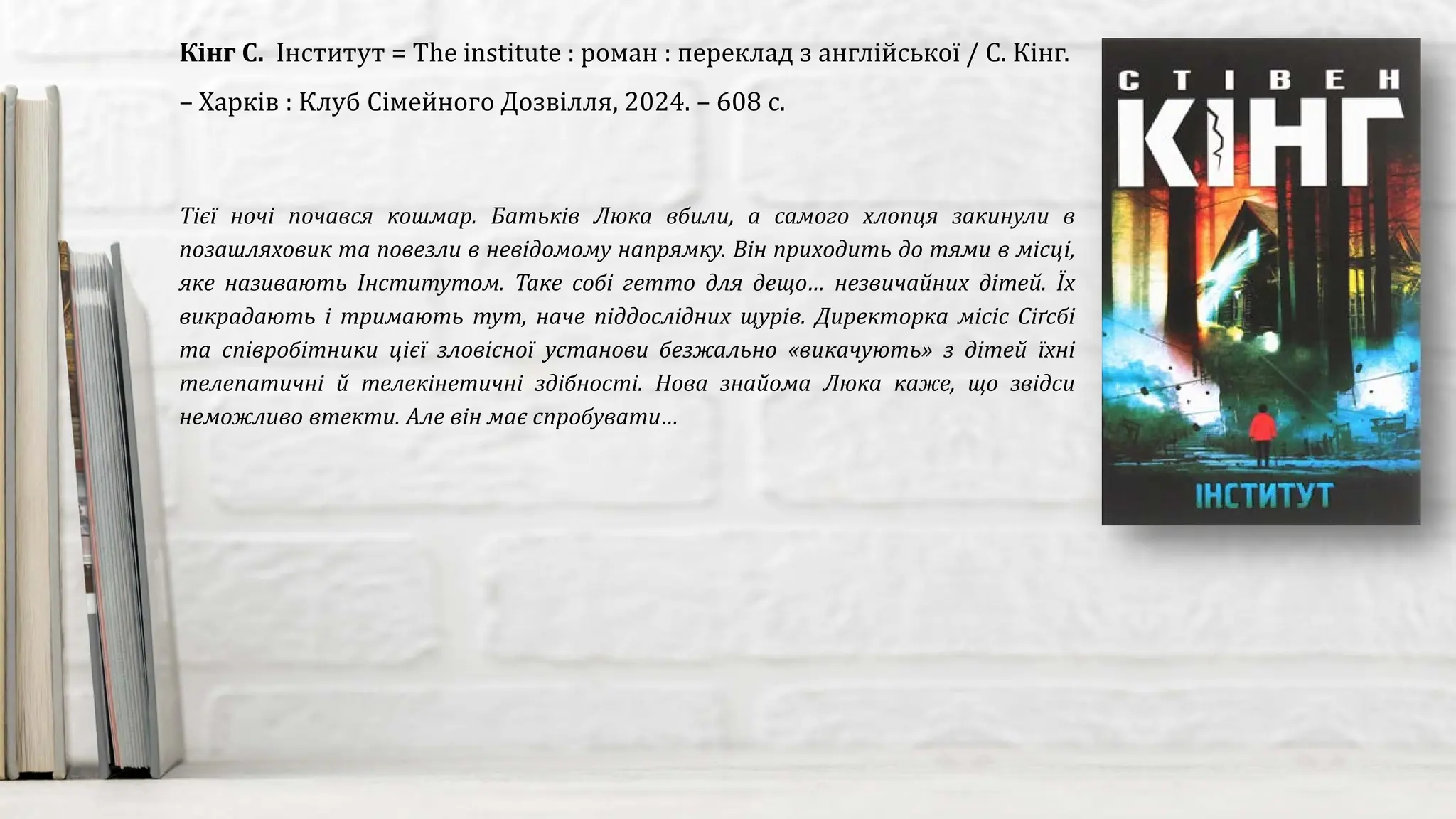 Тієї ночі почався кошмар. Батьків Люка вбили, а самого хлопця закинули в
позашляховик та повезли в невідомому напрямку. Він приходить до тями в місці,
яке називають Інститутом. Таке собі гетто для дещо… незвичайних дітей. Їх
викрадають і тримають тут, наче піддослідних щурів. Директорка місіс Сіґсбі
та співробітники цієї зловісної установи безжально «викачують» з дітей їхні
телепатичні й телекінетичні здібності. Нова знайома Люка каже, що звідси
неможливо втекти. Але він має спробувати…
Кінг С. Інститут = The institute : роман : переклад з англійської / С. Кінг.
– Харків : Клуб Сімейного Дозвілля, 2024. – 608 с.
 