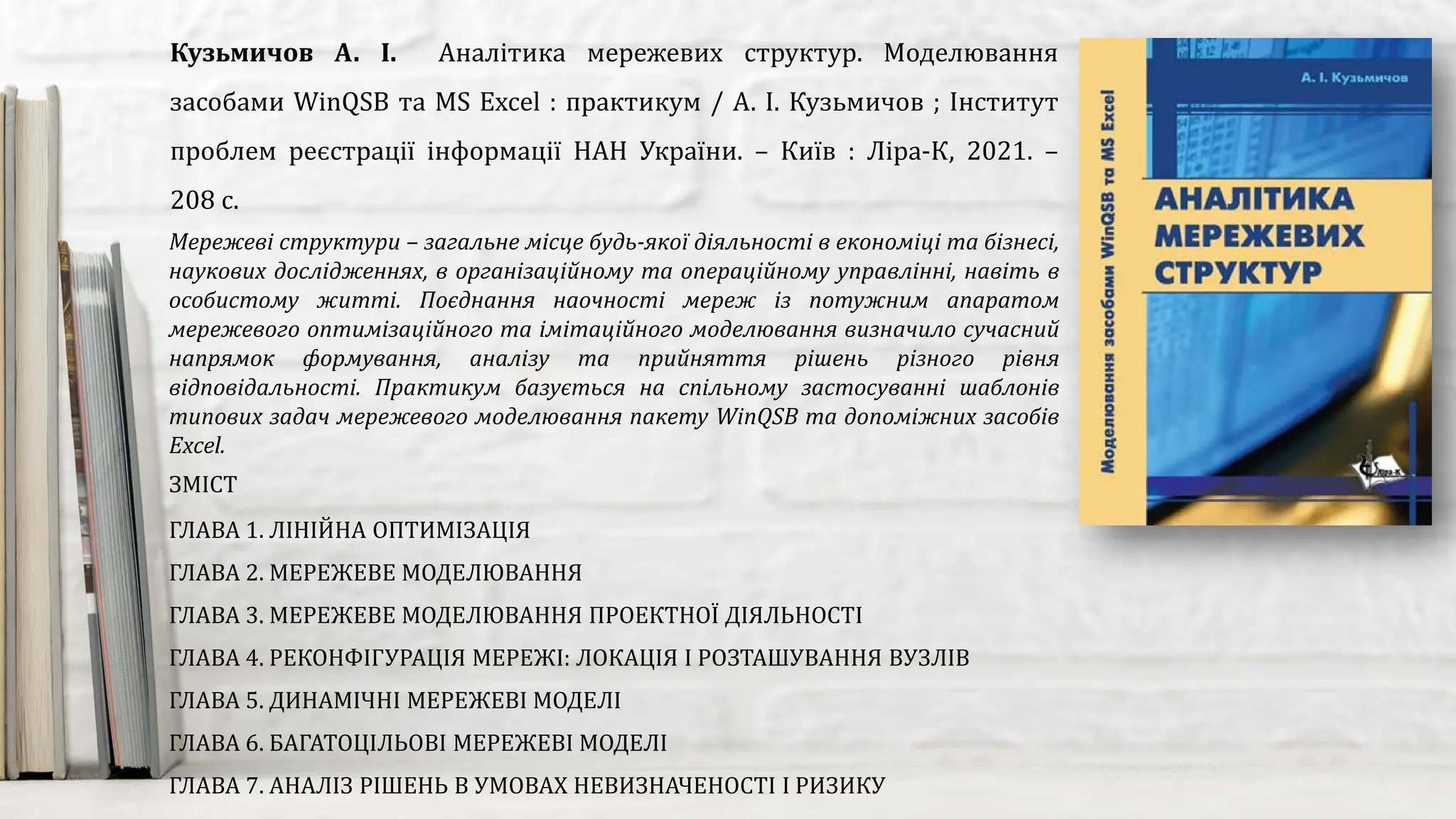 Мережеві структури – загальне місце будь-якої діяльності в економіці та бізнесі,
наукових дослідженнях, в організаційному та операційному управлінні, навіть в
особистому житті. Поєднання наочності мереж із потужним апаратом
мережевого оптимізаційного та імітаційного моделювання визначило сучасний
напрямок формування, аналізу та прийняття рішень різного рівня
відповідальності. Практикум базується на спільному застосуванні шаблонів
типових задач мережевого моделювання пакету WinQSB та допоміжних засобів
Excel.
Кузьмичов А. І. Аналітика мережевих структур. Моделювання
засобами WinQSB та MS Excel : практикум / А. І. Кузьмичов ; Інститут
проблем реєстрації інформації НАН України. – Київ : Ліра-К, 2021. –
208 с.
ЗМІСТ
ГЛАВА 1. ЛІНІЙНА ОПТИМІЗАЦІЯ
ГЛАВА 2. МЕРЕЖЕВЕ МОДЕЛЮВАННЯ
ГЛАВА 3. МЕРЕЖЕВЕ МОДЕЛЮВАННЯ ПРОЕКТНОЇ ДІЯЛЬНОСТІ
ГЛАВА 4. РЕКОНФІГУРАЦІЯ МЕРЕЖІ: ЛОКАЦІЯ І РОЗТАШУВАННЯ ВУЗЛІВ
ГЛАВА 5. ДИНАМІЧНІ МЕРЕЖЕВІ МОДЕЛІ
ГЛАВА 6. БАГАТОЦІЛЬОВІ МЕРЕЖЕВІ МОДЕЛІ
ГЛАВА 7. АНАЛІЗ РІШЕНЬ В УМОВАХ НЕВИЗНАЧЕНОСТІ І РИЗИКУ
 