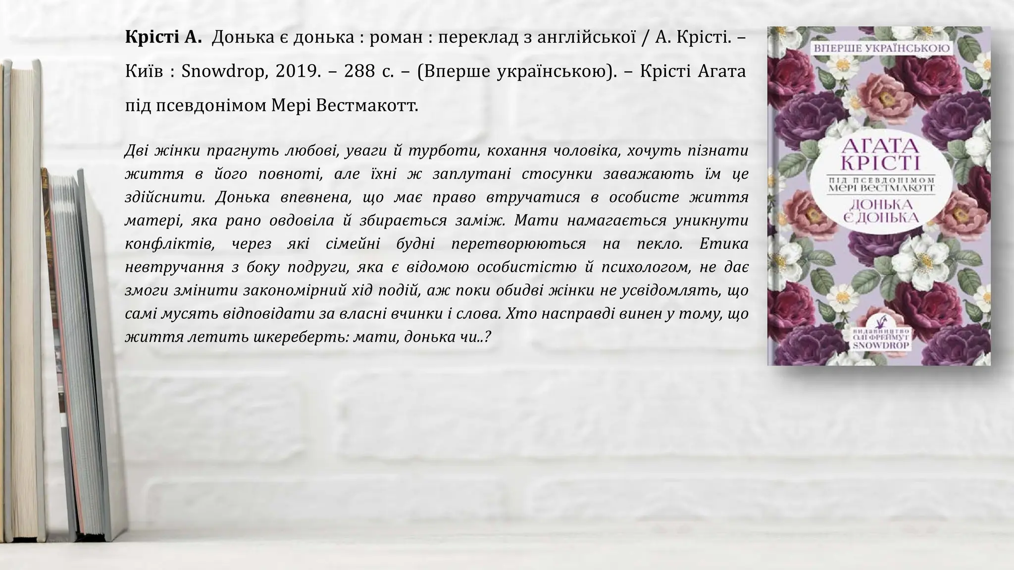 Дві жінки прагнуть любові, уваги й турботи, кохання чоловіка, хочуть пізнати
життя в його повноті, але їхні ж заплутані стосунки заважають їм це
здійснити. Донька впевнена, що має право втручатися в особисте життя
матері, яка рано овдовіла й збирається заміж. Мати намагається уникнути
конфліктів, через які сімейні будні перетворюються на пекло. Етика
невтручання з боку подруги, яка є відомою особистістю й психологом, не дає
змоги змінити закономірний хід подій, аж поки обидві жінки не усвідомлять, що
самі мусять відповідати за власні вчинки і слова. Хто насправді винен у тому, що
життя летить шкереберть: мати, донька чи..?
Крісті А. Донька є донька : роман : переклад з англійської / А. Крісті. –
Київ : Snowdrop, 2019. – 288 с. – (Вперше українською). – Крісті Агата
під псевдонімом Мері Вестмакотт.
 