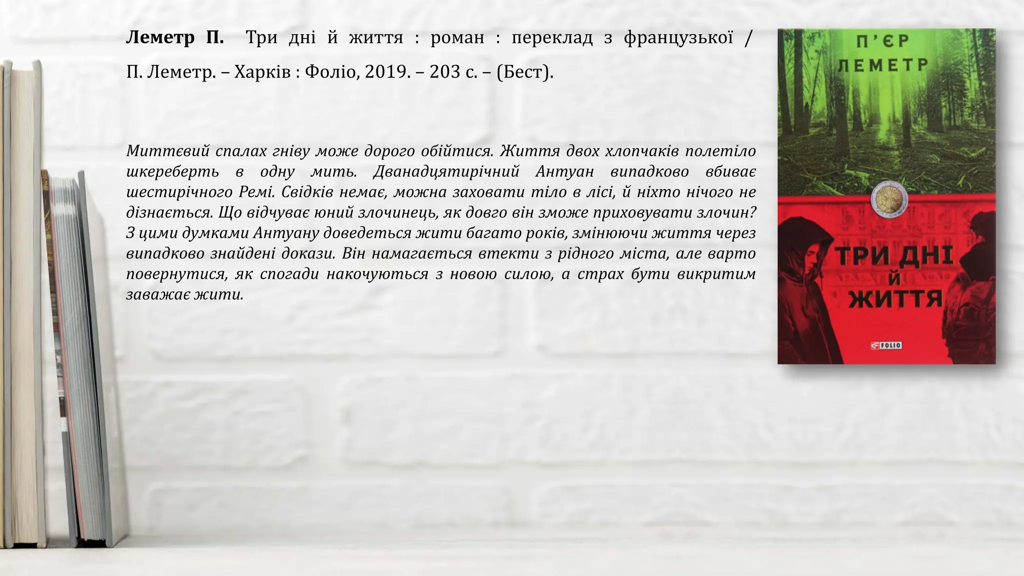 Миттєвий спалах гніву може дорого обійтися. Життя двох хлопчаків полетіло
шкереберть в одну мить. Дванадцятирічний Антуан випадково вбиває
шестирічного Ремі. Свідків немає, можна заховати тіло в лісі, й ніхто нічого не
дізнається. Що відчуває юний злочинець, як довго він зможе приховувати злочин?
З цими думками Антуану доведеться жити багато років, змінюючи життя через
випадково знайдені докази. Він намагається втекти з рідного міста, але варто
повернутися, як спогади накочуються з новою силою, а страх бути викритим
заважає жити.
Леметр П. Три дні й життя : роман : переклад з французької /
П. Леметр. – Харків : Фоліо, 2019. – 203 с. – (Бест).
 