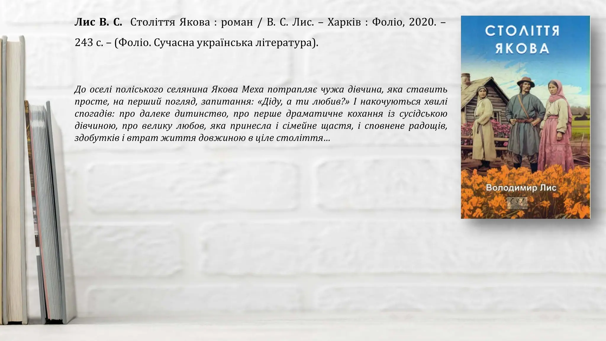 До оселі поліського селянина Якова Меха потрапляє чужа дівчина, яка ставить
просте, на перший погляд, запитання: «Діду, а ти любив?» І накочуються хвилі
спогадів: про далеке дитинство, про перше драматичне кохання із сусідською
дівчиною, про велику любов, яка принесла і сімейне щастя, і сповнене радощів,
здобутків і втрат життя довжиною в ціле століття…
Лис В. С. Століття Якова : роман / В. С. Лис. – Харків : Фоліо, 2020. –
243 с. – (Фоліо. Сучасна українська література).
 