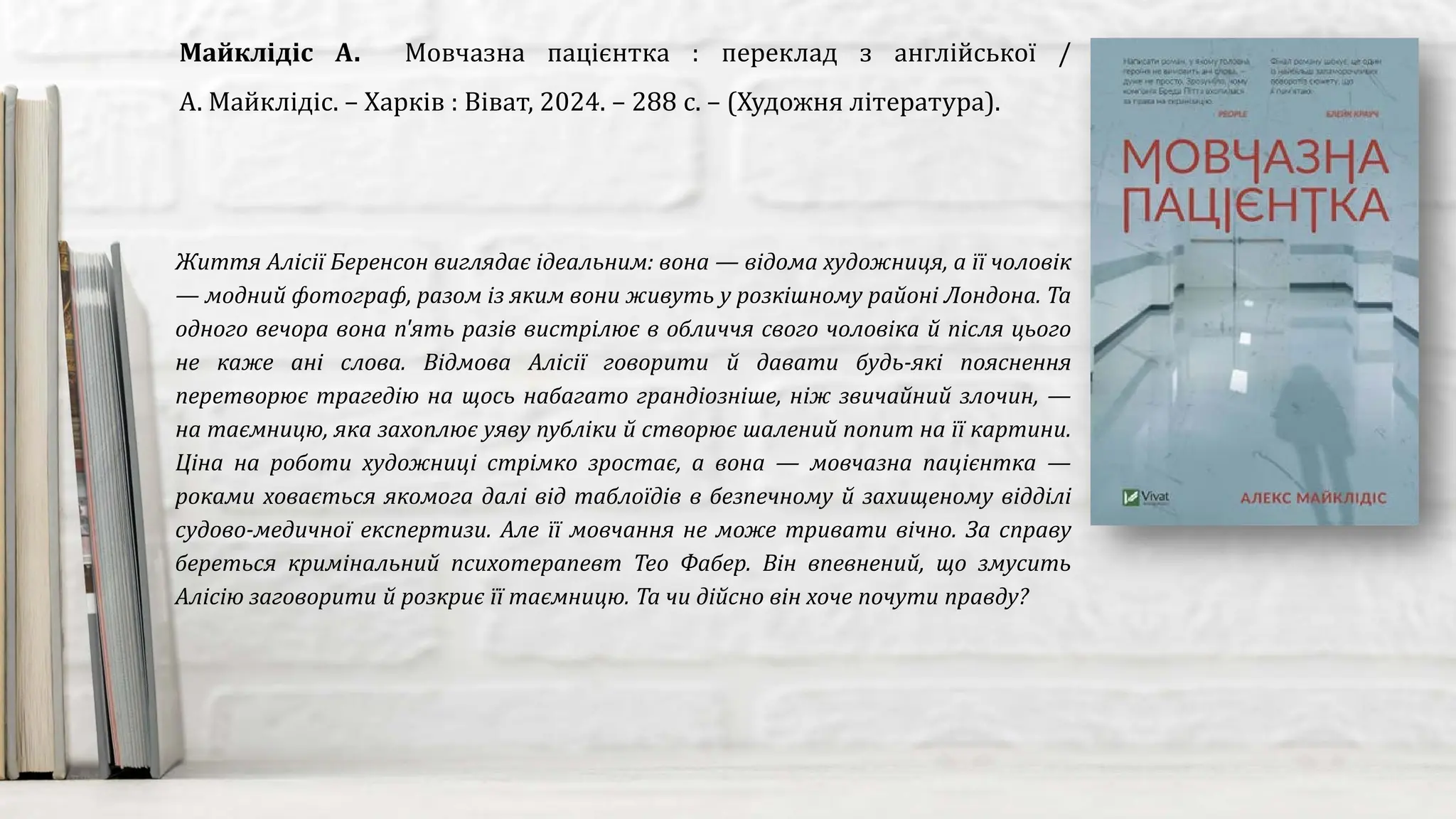 Життя Алісії Беренсон виглядає ідеальним: вона — відома художниця, а її чоловік
— модний фотограф, разом із яким вони живуть у розкішному районі Лондона. Та
одного вечора вона п'ять разів вистрілює в обличчя свого чоловіка й після цього
не каже ані слова. Відмова Алісії говорити й давати будь-які пояснення
перетворює трагедію на щось набагато грандіозніше, ніж звичайний злочин, —
на таємницю, яка захоплює уяву публіки й створює шалений попит на її картини.
Ціна на роботи художниці стрімко зростає, а вона — мовчазна пацієнтка —
роками ховається якомога далі від таблоїдів в безпечному й захищеному відділі
судово-медичної експертизи. Але її мовчання не може тривати вічно. За справу
береться кримінальний психотерапевт Тео Фабер. Він впевнений, що змусить
Алісію заговорити й розкриє її таємницю. Та чи дійсно він хоче почути правду?
Майклідіс А. Мовчазна пацієнтка : переклад з англійської /
А. Майклідіс. – Харків : Віват, 2024. – 288 с. – (Художня література).
 
