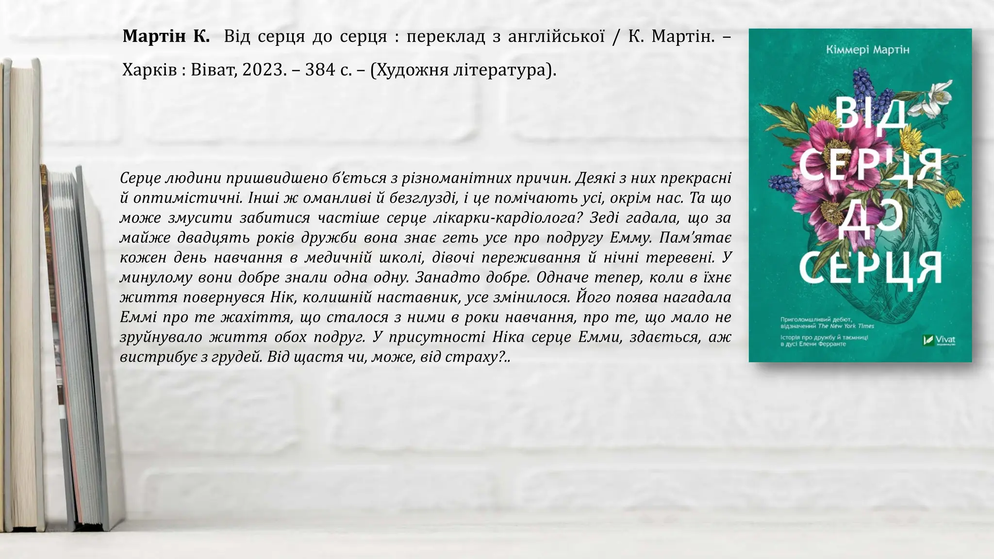 Серце людини пришвидшено б’ється з різноманітних причин. Деякі з них прекрасні
й оптимістичні. Інші ж оманливі й безглузді, і це помічають усі, окрім нас. Та що
може змусити забитися частіше серце лікарки-кардіолога? Зеді гадала, що за
майже двадцять років дружби вона знає геть усе про подругу Емму. Пам’ятає
кожен день навчання в медичній школі, дівочі переживання й нічні теревені. У
минулому вони добре знали одна одну. Занадто добре. Одначе тепер, коли в їхнє
життя повернувся Нік, колишній наставник, усе змінилося. Його поява нагадала
Еммі про те жахіття, що сталося з ними в роки навчання, про те, що мало не
зруйнувало життя обох подруг. У присутності Ніка серце Емми, здається, аж
вистрибує з грудей. Від щастя чи, може, від страху?..
Мартін К. Від серця до серця : переклад з англійської / К. Мартін. –
Харків : Віват, 2023. – 384 с. – (Художня література).
 