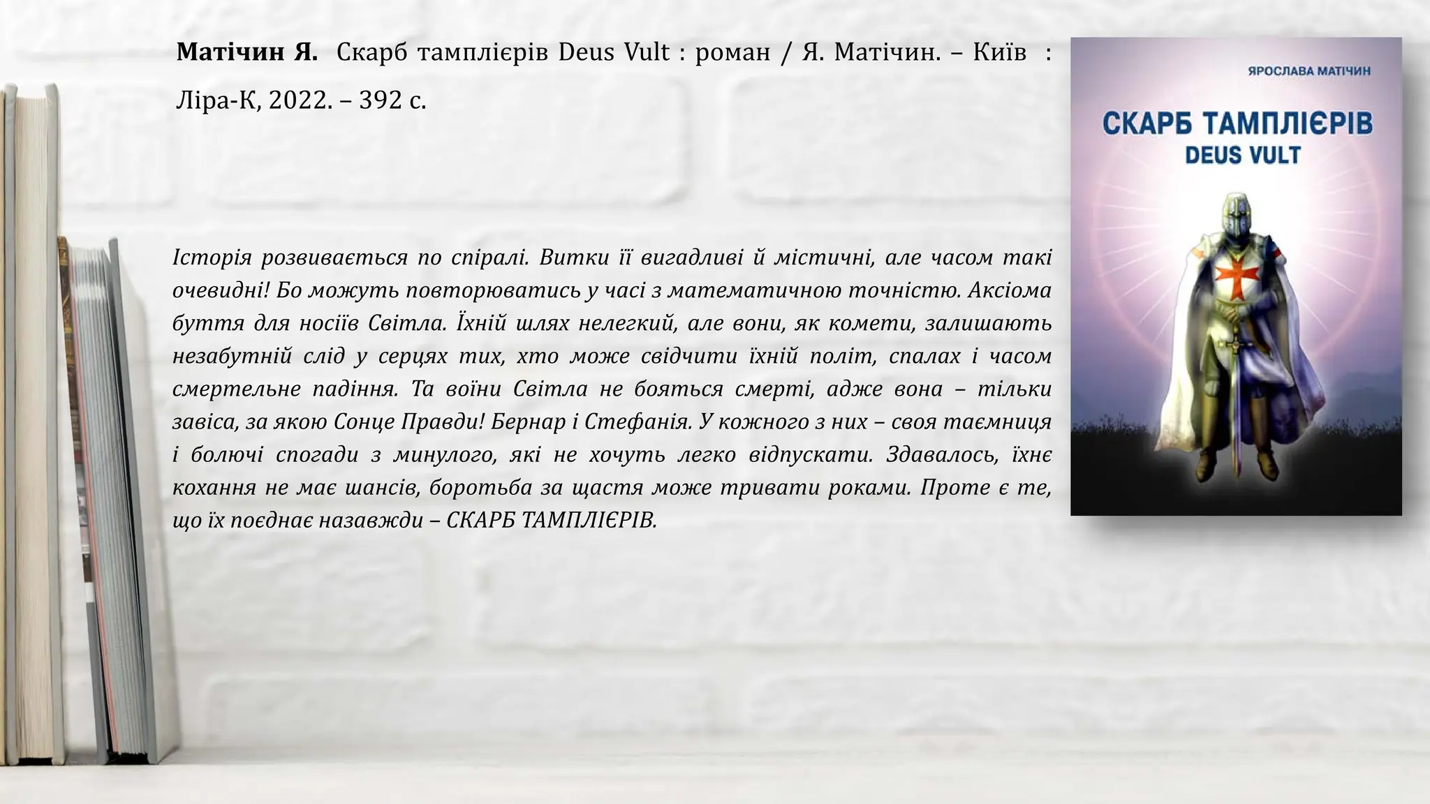 Історія розвивається по спіралі. Витки її вигадливі й містичні, але часом такі
очевидні! Бо можуть повторюватись у часі з математичною точністю. Аксіома
буття для носіїв Світла. Їхній шлях нелегкий, але вони, як комети, залишають
незабутній слід у серцях тих, хто може свідчити їхній політ, спалах і часом
смертельне падіння. Та воїни Світла не бояться смерті, адже вона – тільки
завіса, за якою Сонце Правди! Бернар і Стефанія. У кожного з них – своя таємниця
і болючі спогади з минулого, які не хочуть легко відпускати. Здавалось, їхнє
кохання не має шансів, боротьба за щастя може тривати роками. Проте є те,
що їх поєднає назавжди – СКАРБ ТАМПЛІЄРІВ.
Матічин Я. Скарб тамплієрів Deus Vult : роман / Я. Матічин. – Київ :
Ліра-К, 2022. – 392 с.
 