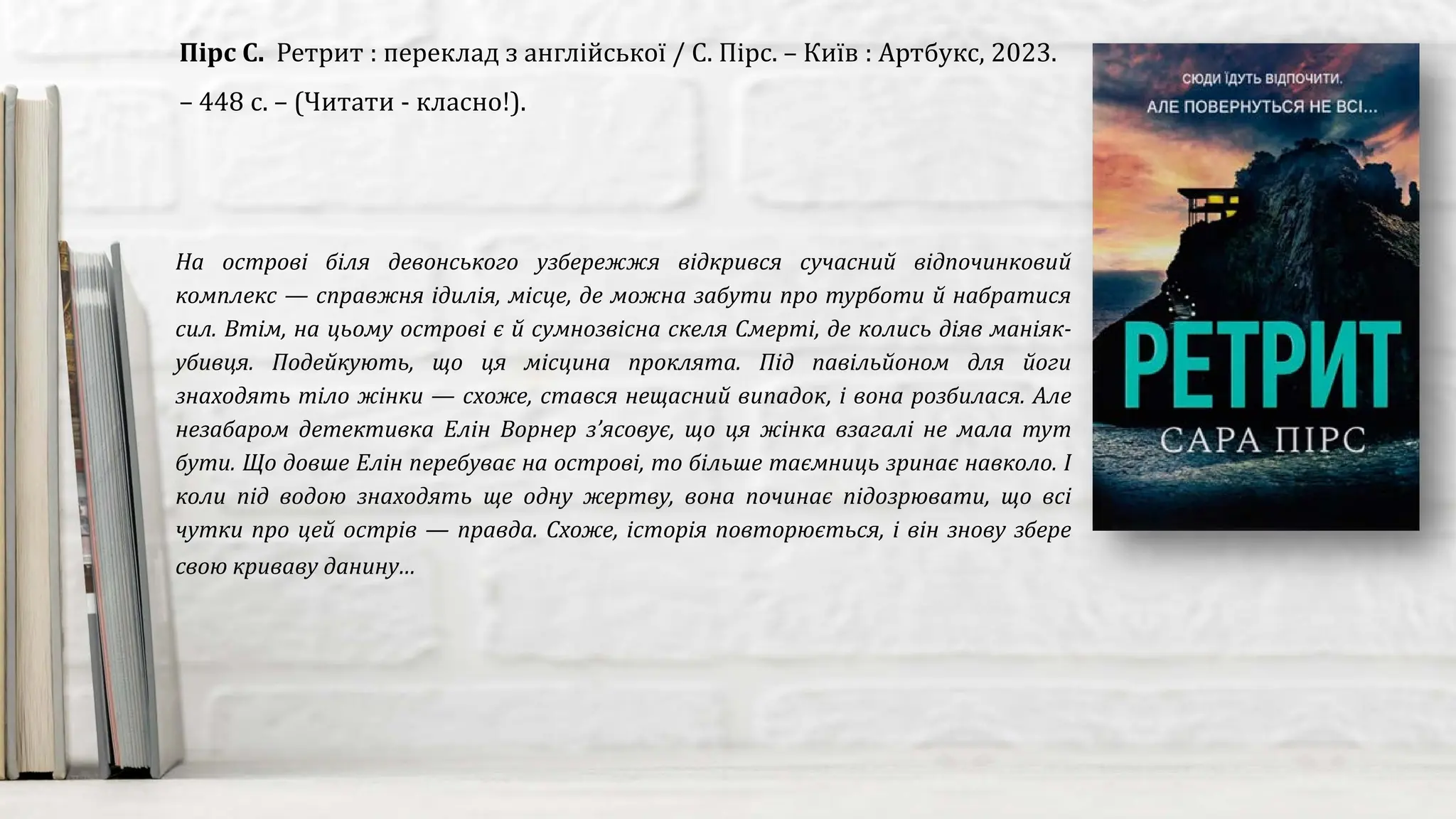 На острові біля девонського узбережжя відкрився сучасний відпочинковий
комплекс — справжня ідилія, місце, де можна забути про турботи й набратися
сил. Втім, на цьому острові є й сумнозвісна скеля Смерті, де колись діяв маніяк-
убивця. Подейкують, що ця місцина проклята. Під павільйоном для йоги
знаходять тіло жінки — схоже, стався нещасний випадок, і вона розбилася. Але
незабаром детективка Елін Ворнер з’ясовує, що ця жінка взагалі не мала тут
бути. Що довше Елін перебуває на острові, то більше таємниць зринає навколо. І
коли під водою знаходять ще одну жертву, вона починає підозрювати, що всі
чутки про цей острів — правда. Схоже, історія повторюється, і він знову збере
свою криваву данину…
Пірс С. Ретрит : переклад з англійської / С. Пірс. – Київ : Артбукс, 2023.
– 448 с. – (Читати - класно!).
 