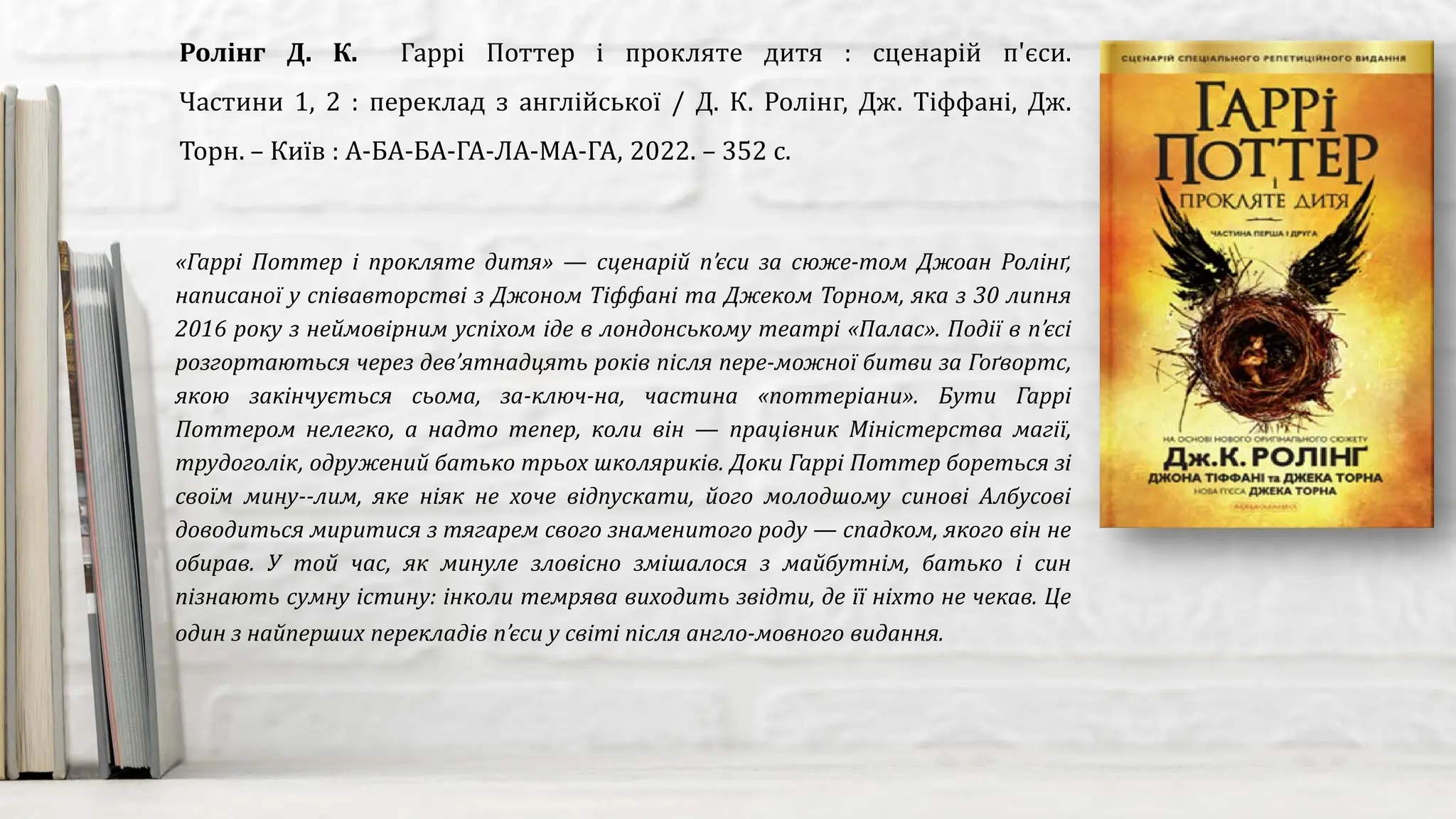 «Гаррі Поттер і прокляте дитя» — сценарій п’єси за сюже­том Джоан Ролінґ,
написаної у співавторстві з Джоном Тіффані та Джеком Торном, яка з 30 липня
2016 року з неймовірним успіхом іде в лондонському театрі «Палас». Події в п’єсі
розгортаються через дев’ятнадцять років після пере­можної битви за Гоґвортс,
якою закінчується сьома, за­ключ­на, частина «поттеріани». Бути Гаррі
Поттером нелегко, а надто тепер, коли він — працівник Міністерства магії,
трудоголік, одружений батько трьох школяриків. Доки Гаррі Поттер бореться зі
своїм мину­­лим, яке ніяк не хоче відпускати, його молодшому синові Албусові
доводиться миритися з тягарем свого знаменитого роду — спадком, якого він не
обирав. У той час, як минуле зловісно змішалося з майбутнім, батько і син
пізнають сумну істину: інколи темрява виходить звідти, де її ніхто не чекав. Це
один з найперших перекладів п’єси у світі після англо­мовного видання.
Ролінг Д. К. Гаррі Поттер і прокляте дитя : сценарій п'єси.
Частини 1, 2 : переклад з англійської / Д. К. Ролінг, Дж. Тіффані, Дж.
Торн. – Київ : А-БА-БА-ГА-ЛА-МА-ГА, 2022. – 352 с.
 