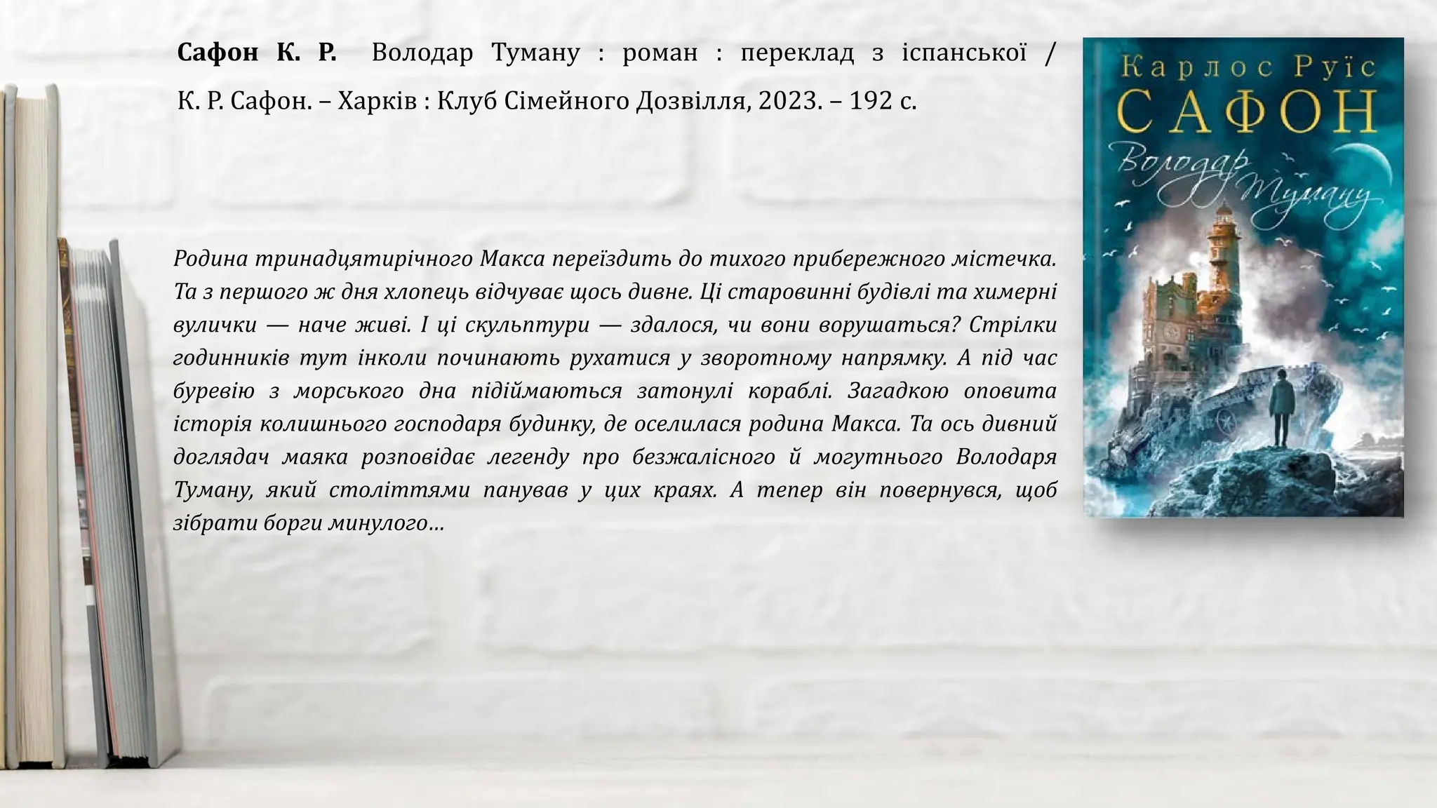Родина тринадцятирічного Макса переїздить до тихого прибережного містечка.
Та з першого ж дня хлопець відчуває щось дивне. Ці старовинні будівлі та химерні
вулички — наче живі. І ці скульптури — здалося, чи вони ворушаться? Стрілки
годинників тут інколи починають рухатися у зворотному напрямку. А під час
буревію з морського дна підіймаються затонулі кораблі. Загадкою оповита
історія колишнього господаря будинку, де оселилася родина Макса. Та ось дивний
доглядач маяка розповідає легенду про безжалісного й могутнього Володаря
Туману, який століттями панував у цих краях. А тепер він повернувся, щоб
зібрати борги минулого…
Сафон К. Р. Володар Туману : роман : переклад з іспанської /
К. Р. Сафон. – Харків : Клуб Сімейного Дозвілля, 2023. – 192 с.
 