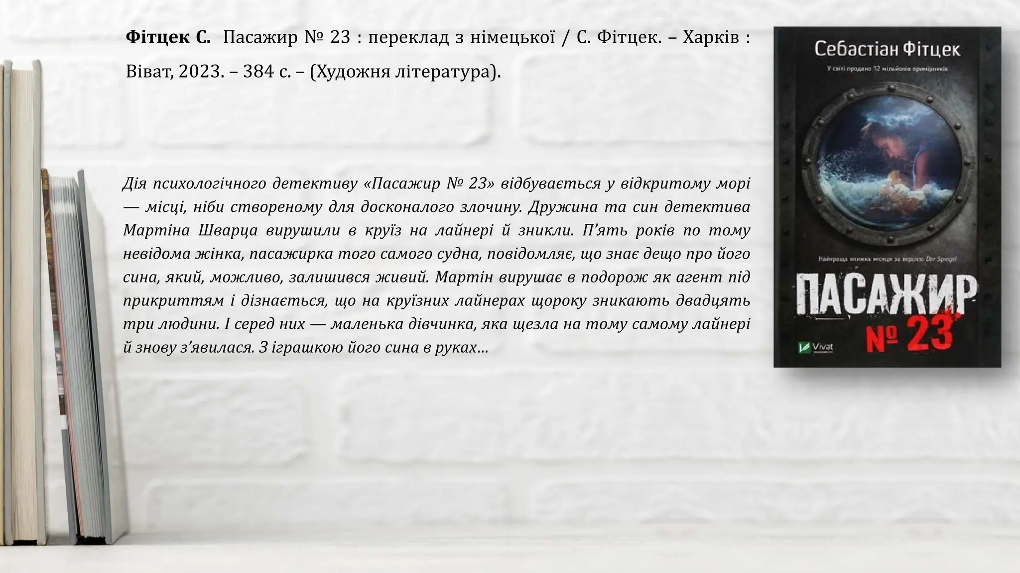 Дія психологічного детективу «Пасажир № 23» відбувається у відкритому морі
— місці, ніби створеному для досконалого злочину. Дружина та син детектива
Мартіна Шварца вирушили в круїз на лайнері й зникли. П’ять років по тому
невідома жінка, пасажирка того самого судна, повідомляє, що знає дещо про його
сина, який, можливо, залишився живий. Мартін вирушає в подорож як агент під
прикриттям і дізнається, що на круїзних лайнерах щороку зникають двадцять
три людини. І серед них — маленька дівчинка, яка щезла на тому самому лайнері
й знову з’явилася. З іграшкою його сина в руках…
Фітцек С. Пасажир № 23 : переклад з німецької / С. Фітцек. – Харків :
Віват, 2023. – 384 с. – (Художня література).
 