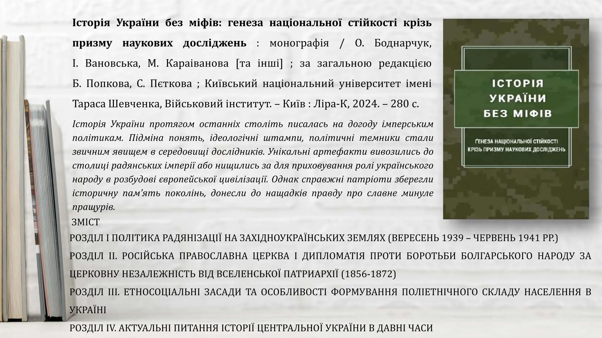 Історія України протягом останніх століть писалась на догоду імперським
політикам. Підміна понять, ідеологічні штампи, політичні темники стали
звичним явищем в середовищі дослідників. Унікальні артефакти вивозились до
столиці радянських імперії або нищились за для приховування ролі українського
народу в розбудові європейської цивілізації. Однак справжні патріоти зберегли
історичну пам’ять поколінь, донесли до нащадків правду про славне минуле
пращурів.
Історія України без міфів: генеза національної стійкості крізь
призму наукових досліджень : монографія / О. Боднарчук,
І. Вановська, М. Караіванова [та інші] ; за загальною редакцією
Б. Попкова, С. Пєткова ; Київський національний університет імені
Тараса Шевченка, Військовий інститут. – Київ : Ліра-К, 2024. – 280 с.
ЗМІСТ
РОЗДІЛ І ПОЛІТИКА РАДЯНІЗАЦІЇ НА ЗАХІДНОУКРАЇНСЬКИХ ЗЕМЛЯХ (ВЕРЕСЕНЬ 1939 – ЧЕРВЕНЬ 1941 РР.)
РОЗДІЛ ІІ. РОСІЙСЬКА ПРАВОСЛАВНА ЦЕРКВА І ДИПЛОМАТІЯ ПРОТИ БОРОТЬБИ БОЛГАРСЬКОГО НАРОДУ ЗА
ЦЕРКОВНУ НЕЗАЛЕЖНІСТЬ ВІД ВСЕЛЕНСЬКОЇ ПАТРИАРХІЇ (1856-1872)
РОЗДІЛ ІІІ. ЕТНОСОЦІАЛЬНІ ЗАСАДИ ТА ОСОБЛИВОСТІ ФОРМУВАННЯ ПОЛІЕТНІЧНОГО СКЛАДУ НАСЕЛЕННЯ В
УКРАЇНІ
РОЗДІЛ ІV. АКТУАЛЬНІ ПИТАННЯ ІСТОРІЇ ЦЕНТРАЛЬНОЇ УКРАЇНИ В ДАВНІ ЧАСИ
 