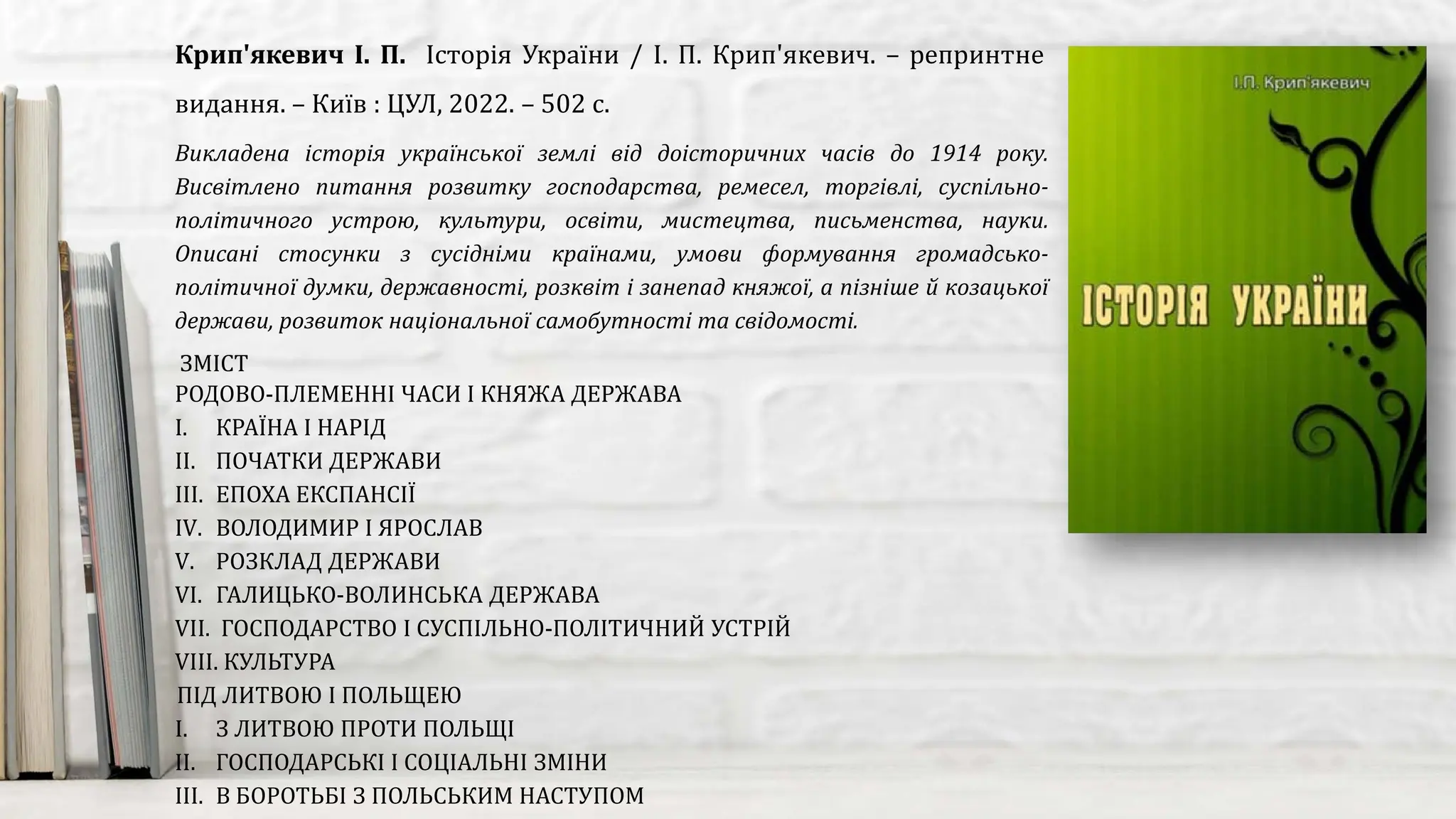 Викладена історія української землі від доісторичних часів до 1914 року.
Висвітлено питання розвитку господарства, ремесел, торгівлі, суспільно-
політичного устрою, культури, освіти, мистецтва, письменства, науки.
Описані стосунки з сусідніми країнами, умови формування громадсько-
політичної думки, державності, розквіт і занепад княжої, а пізніше й козацької
держави, розвиток національної самобутності та свідомості.
Крип'якевич І. П. Історія України / І. П. Крип'якевич. – репринтне
видання. – Київ : ЦУЛ, 2022. – 502 с.
ЗМІСТ
РОДОВО-ПЛЕМЕННІ ЧАСИ І КНЯЖА ДЕРЖАВА
I. КРАЇНА І НАРІД
II. ПОЧАТКИ ДЕРЖАВИ
III. ЕПОХА ЕКСПАНСІЇ
IV. ВОЛОДИМИР І ЯРОСЛАВ
V. РОЗКЛАД ДЕРЖАВИ
VI. ГАЛИЦЬКО-ВОЛИНСЬКА ДЕРЖАВА
VII. ГОСПОДАРСТВО І СУСПІЛЬНО-ПОЛІТИЧНИЙ УСТРІЙ
VIII. КУЛЬТУРА
ПІД ЛИТВОЮ І ПОЛЬЩЕЮ
I. З ЛИТВОЮ ПРОТИ ПОЛЬЩІ
II. ГОСПОДАРСЬКІ І СОЦІАЛЬНІ ЗМІНИ
III. В БОРОТЬБІ З ПОЛЬСЬКИМ НАСТУПОМ
 