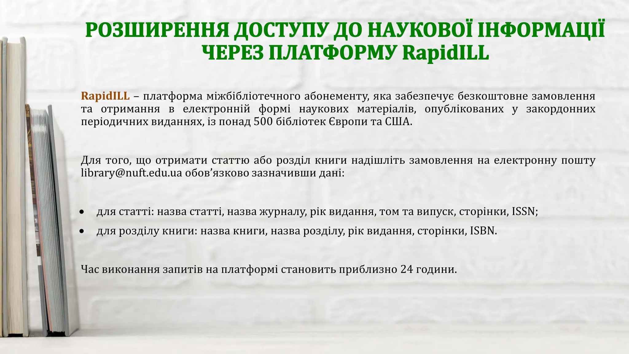 RapidILL – платформа міжбібліотечного абонементу, яка забезпечує безкоштовне замовлення
та отримання в електронній формі наукових матеріалів, опублікованих у закордонних
періодичних виданнях, із понад 500 бібліотек Європи та США.
Для того, що отримати статтю або розділ книги надішліть замовлення на електронну пошту
library@nuft.edu.ua обов’язково зазначивши дані:
• для статті: назва статті, назва журналу, рік видання, том та випуск, сторінки, ISSN;
• для розділу книги: назва книги, назва розділу, рік видання, сторінки, ISBN.
Час виконання запитів на платформі становить приблизно 24 години.
 