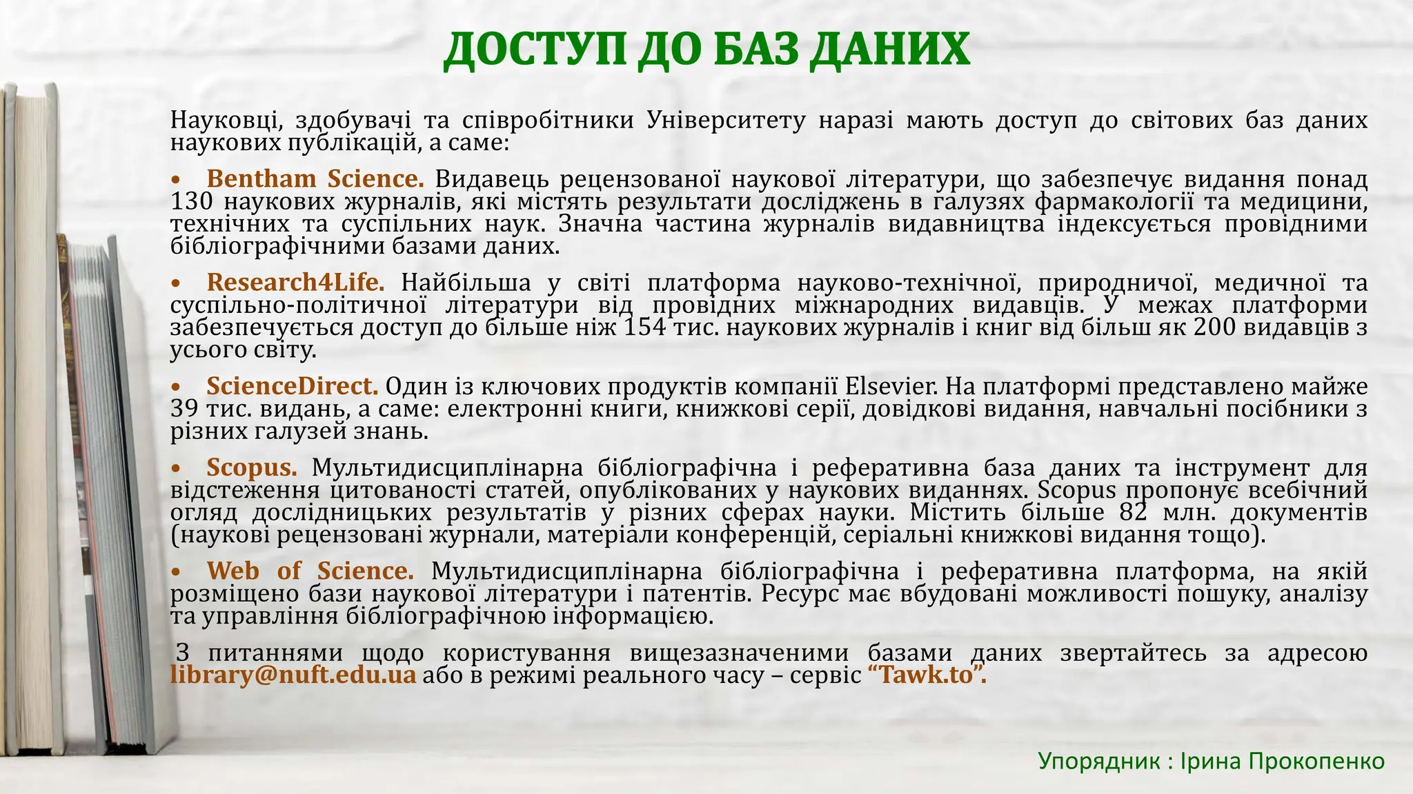 Науковці, здобувачі та співробітники Університету наразі мають доступ до світових баз даних
наукових публікацій, а саме:
• Bentham Science. Видавець рецензованої наукової літератури, що забезпечує видання понад
130 наукових журналів, які містять результати досліджень в галузях фармакології та медицини,
технічних та суспільних наук. Значна частина журналів видавництва індексується провідними
бібліографічними базами даних.
• Research4Life. Найбільша у світі платформа науково-технічної, природничої, медичної та
суспільно-політичної літератури від провідних міжнародних видавців. У межах платформи
забезпечується доступ до більше ніж 154 тис. наукових журналів і книг від більш як 200 видавців з
усього світу.
• ScienceDirect. Один із ключових продуктів компанії Elsevier. На платформі представлено майже
39 тис. видань, а саме: електронні книги, книжкові серії, довідкові видання, навчальні посібники з
різних галузей знань.
• Scopus. Мультидисциплінарна бібліографічна і реферативна база даних та інструмент для
відстеження цитованості статей, опублікованих у наукових виданнях. Scopus пропонує всебічний
огляд дослідницьких результатів у різних сферах науки. Містить більше 82 млн. документів
(наукові рецензовані журнали, матеріали конференцій, серіальні книжкові видання тощо).
• Web of Science. Мультидисциплінарна бібліографічна і реферативна платформа, на якій
розміщено бази наукової літератури і патентів. Ресурс має вбудовані можливості пошуку, аналізу
та управління бібліографічною інформацією.
З питаннями щодо користування вищезазначеними базами даних звертайтесь за адресою
library@nuft.edu.ua або в режимі реального часу – сервіс “Tawk.to”.
Упорядник : Ірина Прокопенко
 