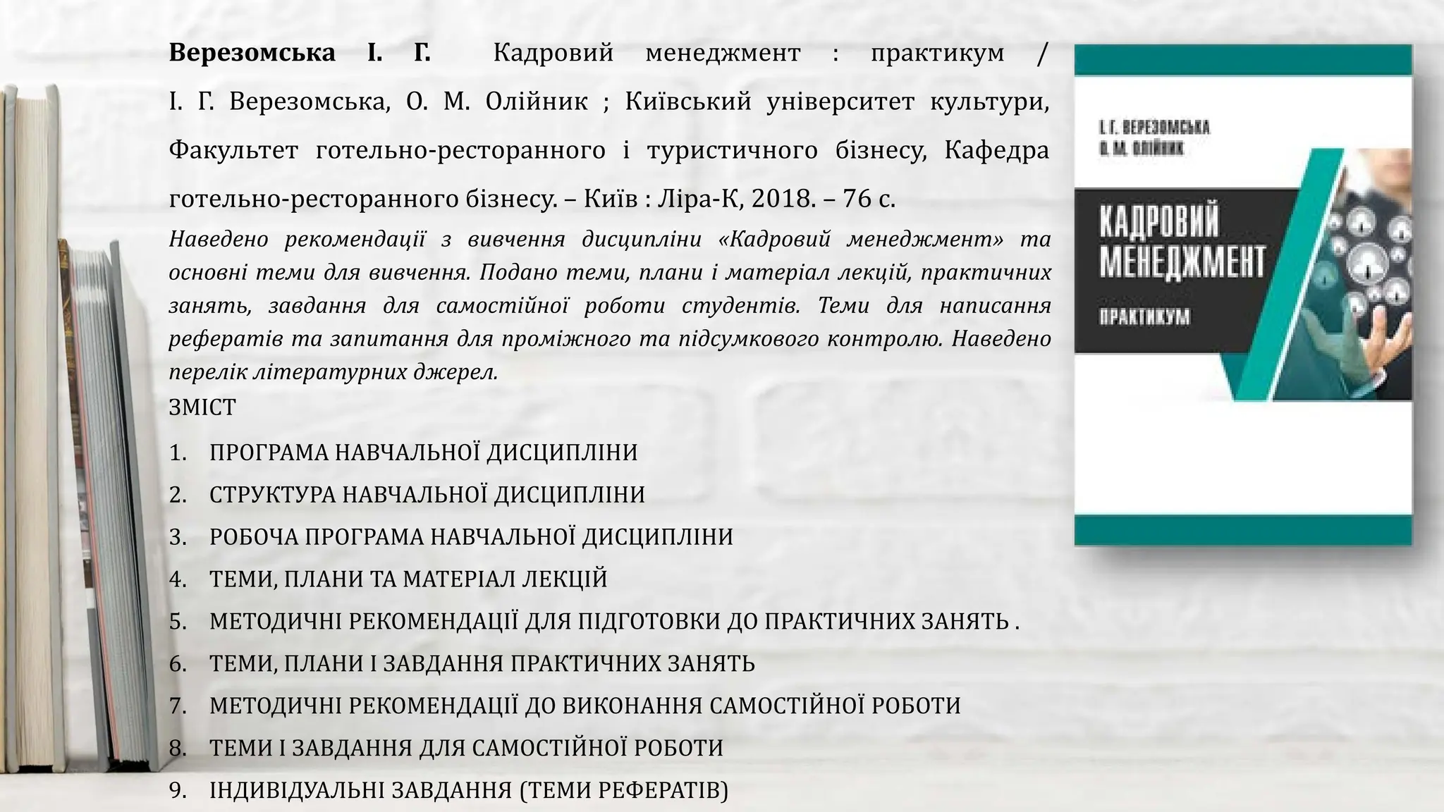 Наведено рекомендації з вивчення дисципліни «Кадровий менеджмент» та
основні теми для вивчення. Подано теми, плани і матеріал лекцій, практичних
занять, завдання для самостійної роботи студентів. Теми для написання
рефератів та запитання для проміжного та підсумкового контролю. Наведено
перелік літературних джерел.
Верезомська І. Г. Кадровий менеджмент : практикум /
І. Г. Верезомська, О. М. Олійник ; Київський університет культури,
Факультет готельно-ресторанного і туристичного бізнесу, Кафедра
готельно-ресторанного бізнесу. – Київ : Ліра-К, 2018. – 76 с.
ЗМІСТ
1. ПРОГРАМА НАВЧАЛЬНОЇ ДИСЦИПЛІНИ
2. СТРУКТУРА НАВЧАЛЬНОЇ ДИСЦИПЛІНИ
3. РОБОЧА ПРОГРАМА НАВЧАЛЬНОЇ ДИСЦИПЛІНИ
4. ТЕМИ, ПЛАНИ ТА МАТЕРІАЛ ЛЕКЦІЙ
5. МЕТОДИЧНІ РЕКОМЕНДАЦІЇ ДЛЯ ПІДГОТОВКИ ДО ПРАКТИЧНИХ ЗАНЯТЬ .
6. ТЕМИ, ПЛАНИ І ЗАВДАННЯ ПРАКТИЧНИХ ЗАНЯТЬ
7. МЕТОДИЧНІ РЕКОМЕНДАЦІЇ ДО ВИКОНАННЯ САМОСТІЙНОЇ РОБОТИ
8. ТЕМИ І ЗАВДАННЯ ДЛЯ САМОСТІЙНОЇ РОБОТИ
9. ІНДИВІДУАЛЬНІ ЗАВДАННЯ (ТЕМИ РЕФЕРАТІВ)
 
