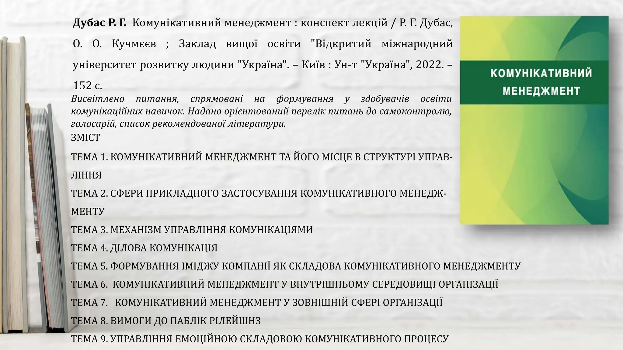 Висвітлено питання, спрямовані на формування у здобувачів освіти
комунікаційних навичок. Надано орієнтований перелік питань до самоконтролю,
голосарій, список рекомендованої літератури.
Дубас Р. Г. Комунікативний менеджмент : конспект лекцій / Р. Г. Дубас,
О. О. Кучмєєв ; Заклад вищої освіти "Відкритий міжнародний
університет розвитку людини "Україна". – Київ : Ун-т "Україна", 2022. –
152 с.
ЗМІСТ
ТЕМА 1. КОМУНІКАТИВНИЙ МЕНЕДЖМЕНТ ТА ЙОГО МІСЦЕ В СТРУКТУРІ УПРАВ-
ЛІННЯ
ТЕМА 2. СФЕРИ ПРИКЛАДНОГО ЗАСТОСУВАННЯ КОМУНІКАТИВНОГО МЕНЕДЖ-
МЕНТУ
ТЕМА 3. МЕХАНІЗМ УПРАВЛІННЯ КОМУНІКАЦІЯМИ
ТЕМА 4. ДІЛОВА КОМУНІКАЦІЯ
ТЕМА 5. ФОРМУВАННЯ ІМІДЖУ КОМПАНІЇ ЯК СКЛАДОВА КОМУНІКАТИВНОГО МЕНЕДЖМЕНТУ
ТЕМА 6. КОМУНІКАТИВНИЙ МЕНЕДЖМЕНТ У ВНУТРІШНЬОМУ СЕРЕДОВИЩІ ОРГАНІЗАЦІЇ
ТЕМА 7. КОМУНІКАТИВНИЙ МЕНЕДЖМЕНТ У ЗОВНІШНІЙ СФЕРІ ОРГАНІЗАЦІЇ
ТЕМА 8. ВИМОГИ ДО ПАБЛІК РІЛЕЙШНЗ
ТЕМА 9. УПРАВЛІННЯ ЕМОЦІЙНОЮ СКЛАДОВОЮ КОМУНІКАТИВНОГО ПРОЦЕСУ
 