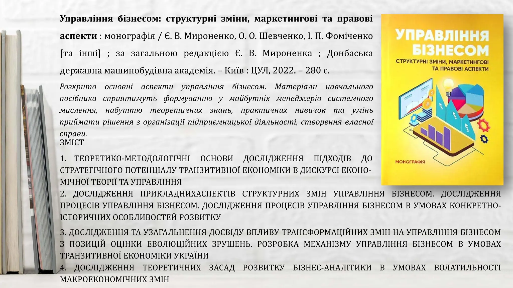 Розкрито основні аспекти управління бізнесом. Матеріали навчального
посібника сприятимуть формуванню у майбутніх менеджерів системного
мислення, набуттю теоретичних знань, практичних навичок та умінь
приймати рішення з організації підприємницької діяльності, створення власної
справи.
Управління бізнесом: структурні зміни, маркетингові та правові
аспекти : монографія / Є. В. Мироненко, О. О. Шевченко, І. П. Фоміченко
[та інші] ; за загальною редакцією Є. В. Мироненка ; Донбаська
державна машинобудівна академія. – Київ : ЦУЛ, 2022. – 280 с.
ЗМІСТ
1. ТЕОРЕТИКО-МЕТОДОЛОГІЧНІ ОСНОВИ ДОСЛІДЖЕННЯ ПІДХОДІВ ДО УПРАВЛІННЯ СКЛАДОВИМИ
СТРАТЕГІЧНОГО ПОТЕНЦІАЛУ ТРАНЗИТИВНОЇ ЕКОНОМІКИ В ДИСКУРСІ ЕКОНО-
МІЧНОЇ ТЕОРІЇ ТА УПРАВЛІННЯ
2. ДОСЛІДЖЕННЯ ПРИКЛАДНИХАСПЕКТІВ СТРУКТУРНИХ ЗМІН УПРАВЛІННЯ БІЗНЕСОМ. ДОСЛІДЖЕННЯ
ПРОЦЕСІВ УПРАВЛІННЯ БІЗНЕСОМ. ДОСЛІДЖЕННЯ ПРОЦЕСІВ УПРАВЛІННЯ БІЗНЕСОМ В УМОВАХ КОНКРЕТНО-
ІСТОРИЧНИХ ОСОБЛИВОСТЕЙ РОЗВИТКУ
3. ДОСЛІДЖЕННЯ ТА УЗАГАЛЬНЕННЯ ДОСВІДУ ВПЛИВУ ТРАНСФОРМАЦІЙНИХ ЗМІН НА УПРАВЛІННЯ БІЗНЕСОМ
З ПОЗИЦІЙ ОЦІНКИ ЕВОЛЮЦІЙНИХ ЗРУШЕНЬ. РОЗРОБКА МЕХАНІЗМУ УПРАВЛІННЯ БІЗНЕСОМ В УМОВАХ
ТРАНЗИТИВНОЇ ЕКОНОМІКИ УКРАЇНИ
4. ДОСЛІДЖЕННЯ ТЕОРЕТИЧНИХ ЗАСАД РОЗВИТКУ БІЗНЕС-АНАЛІТИКИ В УМОВАХ ВОЛАТИЛЬНОСТІ
МАКРОЕКОНОМІЧНИХ ЗМІН
 