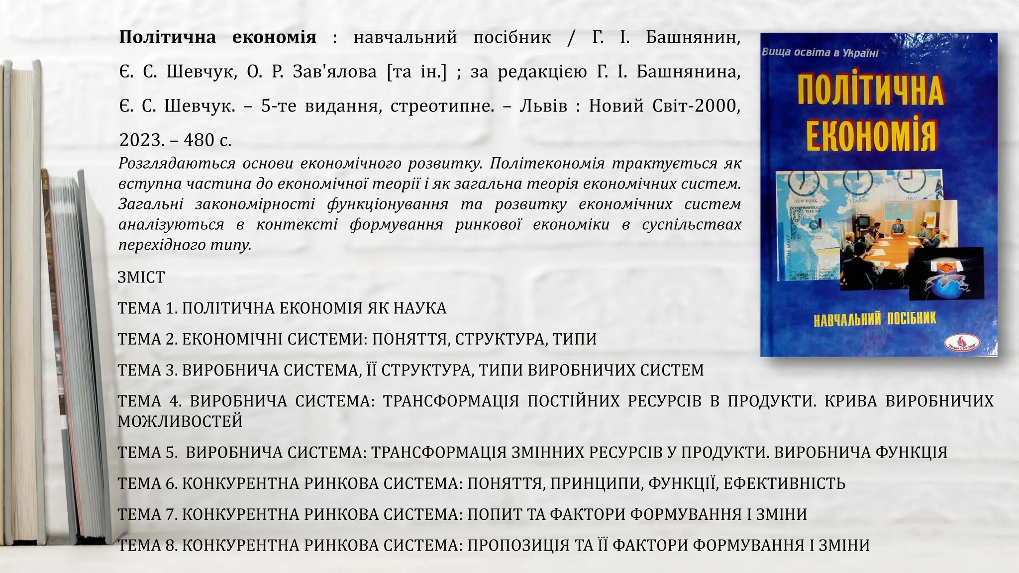 Розглядаються основи економічного розвитку. Політекономія трактується як
вступна частина до економічної теорії і як загальна теорія економічних систем.
Загальні закономірності функціонування та розвитку економічних систем
аналізуються в контексті формування ринкової економіки в суспільствах
перехідного типу.
Політична економія : навчальний посібник / Г. І. Башнянин,
Є. С. Шевчук, О. Р. Зав'ялова [та ін.] ; за редакцією Г. І. Башнянина,
Є. С. Шевчук. – 5-те видання, стреотипне. – Львів : Новий Світ-2000,
2023. – 480 с.
ЗМІСТ
ТЕМА 1. ПОЛІТИЧНА ЕКОНОМІЯ ЯК НАУКА
ТЕМА 2. ЕКОНОМІЧНІ СИСТЕМИ: ПОНЯТТЯ, СТРУКТУРА, ТИПИ
ТЕМА 3. ВИРОБНИЧА СИСТЕМА, ЇЇ СТРУКТУРА, ТИПИ ВИРОБНИЧИХ СИСТЕМ
ТЕМА 4. ВИРОБНИЧА СИСТЕМА: ТРАНСФОРМАЦІЯ ПОСТІЙНИХ РЕСУРСІВ В ПРОДУКТИ. КРИВА ВИРОБНИЧИХ
МОЖЛИВОСТЕЙ
ТЕМА 5. ВИРОБНИЧА СИСТЕМА: ТРАНСФОРМАЦІЯ ЗМІННИХ РЕСУРСІВ У ПРОДУКТИ. ВИРОБНИЧА ФУНКЦІЯ
ТЕМА 6. КОНКУРЕНТНА РИНКОВА СИСТЕМА: ПОНЯТТЯ, ПРИНЦИПИ, ФУНКЦІЇ, ЕФЕКТИВНІСТЬ
ТЕМА 7. КОНКУРЕНТНА РИНКОВА СИСТЕМА: ПОПИТ ТА ФАКТОРИ ФОРМУВАННЯ І ЗМІНИ
ТЕМА 8. КОНКУРЕНТНА РИНКОВА СИСТЕМА: ПРОПОЗИЦІЯ ТА ЇЇ ФАКТОРИ ФОРМУВАННЯ І ЗМІНИ
 