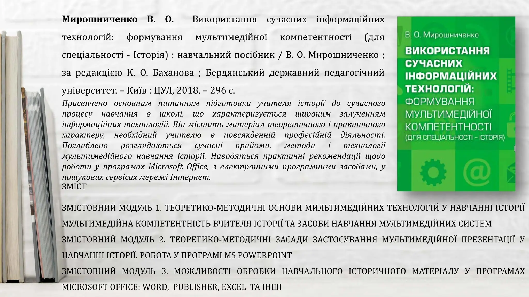 Присвячено основним питанням підготовки учителя історії до сучасного
процесу навчання в школі, що характеризується широким залученням
інформаційних технологій. Він містить матеріал теоретичного і практичного
характеру, необхідний учителю в повсякденній професійній діяльності.
Поглиблено розглядаються сучасні прийоми, методи і технології
мультимедійного навчання історії. Наводяться практичні рекомендації щодо
роботи у програмах Microsoft Office, з електронними програмними засобами, у
пошукових сервісах мережі Інтернет.
Мирошниченко В. О. Використання сучасних інформаційних
технологій: формування мультимедійної компетентності (для
спеціальності - Історія) : навчальний посібник / В. О. Мирошниченко ;
за редакцією К. О. Баханова ; Бердянський державний педагогічний
університет. – Київ : ЦУЛ, 2018. – 296 с.
ЗМІСТ
ЗМІСТОВНИЙ МОДУЛЬ 1. ТЕОРЕТИКО-МЕТОДИЧНІ ОСНОВИ МИЛЬТИМЕДІЙНИХ ТЕХНОЛОГІЙ У НАВЧАННІ ІСТОРІЇ
МУЛЬТИМЕДІЙНА КОМПЕТЕНТНІСТЬ ВЧИТЕЛЯ ІСТОРІЇ ТА ЗАСОБИ НАВЧАННЯ МУЛЬТИМЕДІЙНИХ СИСТЕМ
ЗМІСТОВНИЙ МОДУЛЬ 2. ТЕОРЕТИКО-МЕТОДИЧНІ ЗАСАДИ ЗАСТОСУВАННЯ МУЛЬТИМЕДІЙНОЇ ПРЕЗЕНТАЦІЇ У
НАВЧАННІ ІСТОРІЇ. РОБОТА У ПРОГРАМІ MS POWERPOINT
ЗМІСТОВНИЙ МОДУЛЬ 3. МОЖЛИВОСТІ ОБРОБКИ НАВЧАЛЬНОГО ІСТОРИЧНОГО МАТЕРІАЛУ У ПРОГРАМАХ
MICROSOFT OFFICE: WORD, PUBLISHER, EXCEL ТА ІНШІ
 
