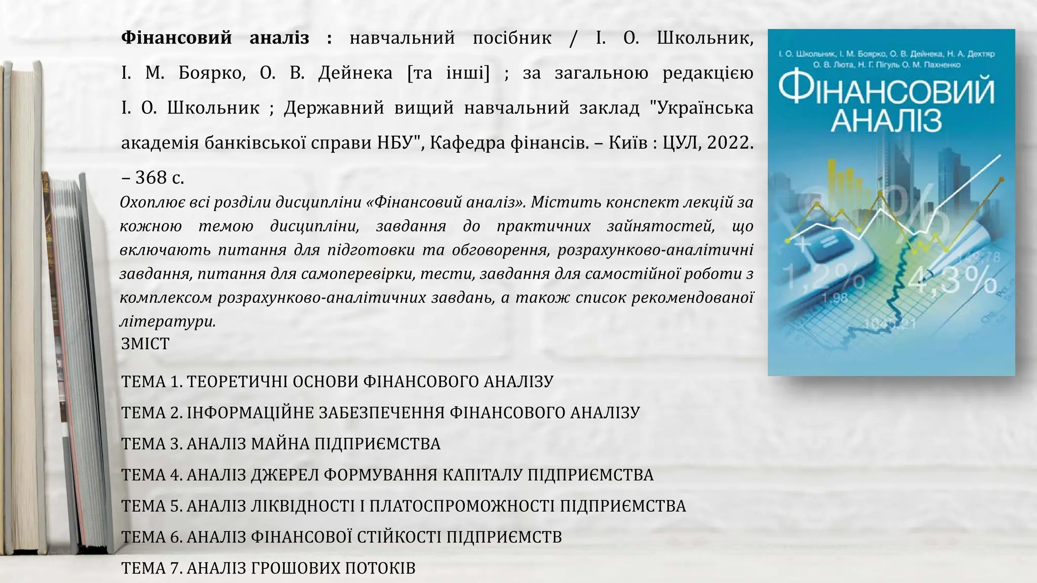 Охоплює всі розділи дисципліни «Фінансовий аналіз». Містить конспект лекцій за
кожною темою дисципліни, завдання до практичних зайнятостей, що
включають питання для підготовки та обговорення, розрахунково-аналітичні
завдання, питання для самоперевірки, тести, завдання для самостійної роботи з
комплексом розрахунково-аналітичних завдань, а також список рекомендованої
літератури.
Фінансовий аналіз : навчальний посібник / І. О. Школьник,
І. М. Боярко, О. В. Дейнека [та інші] ; за загальною редакцією
І. О. Школьник ; Державний вищий навчальний заклад "Українська
академія банківської справи НБУ", Кафедра фінансів. – Київ : ЦУЛ, 2022.
– 368 с.
ЗМІСТ
ТЕМА 1. ТЕОРЕТИЧНІ ОСНОВИ ФІНАНСОВОГО АНАЛІЗУ
ТЕМА 2. ІНФОРМАЦІЙНЕ ЗАБЕЗПЕЧЕННЯ ФІНАНСОВОГО АНАЛІЗУ
ТЕМА 3. АНАЛІЗ МАЙНА ПІДПРИЄМСТВА
ТЕМА 4. АНАЛІЗ ДЖЕРЕЛ ФОРМУВАННЯ КАПІТАЛУ ПІДПРИЄМСТВА
ТЕМА 5. АНАЛІЗ ЛІКВІДНОСТІ І ПЛАТОСПРОМОЖНОСТІ ПІДПРИЄМСТВА
ТЕМА 6. АНАЛІЗ ФІНАНСОВОЇ СТІЙКОСТІ ПІДПРИЄМСТВ
ТЕМА 7. АНАЛІЗ ГРОШОВИХ ПОТОКІВ
 