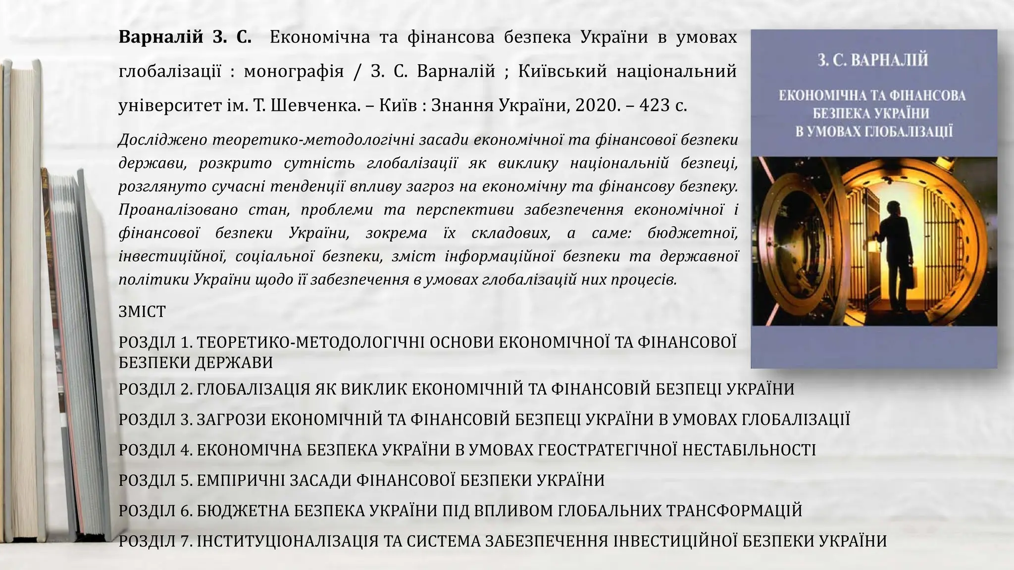 Досліджено теоретико-методологічні засади економічної та фінансової безпеки
держави, розкрито сутність глобалізації як виклику національній безпеці,
розглянуто сучасні тенденції впливу загроз на економічну та фінансову безпеку.
Проаналізовано стан, проблеми та перспективи забезпечення економічної і
фінансової безпеки України, зокрема їх складових, а саме: бюджетної,
інвестиційної, соціальної безпеки, зміст інформаційної безпеки та державної
політики України щодо її забезпечення в умовах глобалізацій них процесів.
Варналій З. С. Економічна та фінансова безпека України в умовах
глобалізації : монографія / З. С. Варналій ; Київський національний
університет ім. Т. Шевченка. – Київ : Знання України, 2020. – 423 с.
ЗМІСТ
РОЗДІЛ 1. ТЕОРЕТИКО-МЕТОДОЛОГІЧНІ ОСНОВИ ЕКОНОМІЧНОЇ ТА ФІНАНСОВОЇ
БЕЗПЕКИ ДЕРЖАВИ
РОЗДІЛ 2. ГЛОБАЛІЗАЦІЯ ЯК ВИКЛИК ЕКОНОМІЧНІЙ ТА ФІНАНСОВІЙ БЕЗПЕЦІ УКРАЇНИ
РОЗДІЛ 3. ЗАГРОЗИ ЕКОНОМІЧНІЙ ТА ФІНАНСОВІЙ БЕЗПЕЦІ УКРАЇНИ В УМОВАХ ГЛОБАЛІЗАЦІЇ
РОЗДІЛ 4. ЕКОНОМІЧНА БЕЗПЕКА УКРАЇНИ В УМОВАХ ГЕОСТРАТЕГІЧНОЇ НЕСТАБІЛЬНОСТІ
РОЗДІЛ 5. ЕМПІРИЧНІ ЗАСАДИ ФІНАНСОВОЇ БЕЗПЕКИ УКРАЇНИ
РОЗДІЛ 6. БЮДЖЕТНА БЕЗПЕКА УКРАЇНИ ПІД ВПЛИВОМ ГЛОБАЛЬНИХ ТРАНСФОРМАЦІЙ
РОЗДІЛ 7. ІНСТИТУЦІОНАЛІЗАЦІЯ ТА СИСТЕМА ЗАБЕЗПЕЧЕННЯ ІНВЕСТИЦІЙНОЇ БЕЗПЕКИ УКРАЇНИ
 