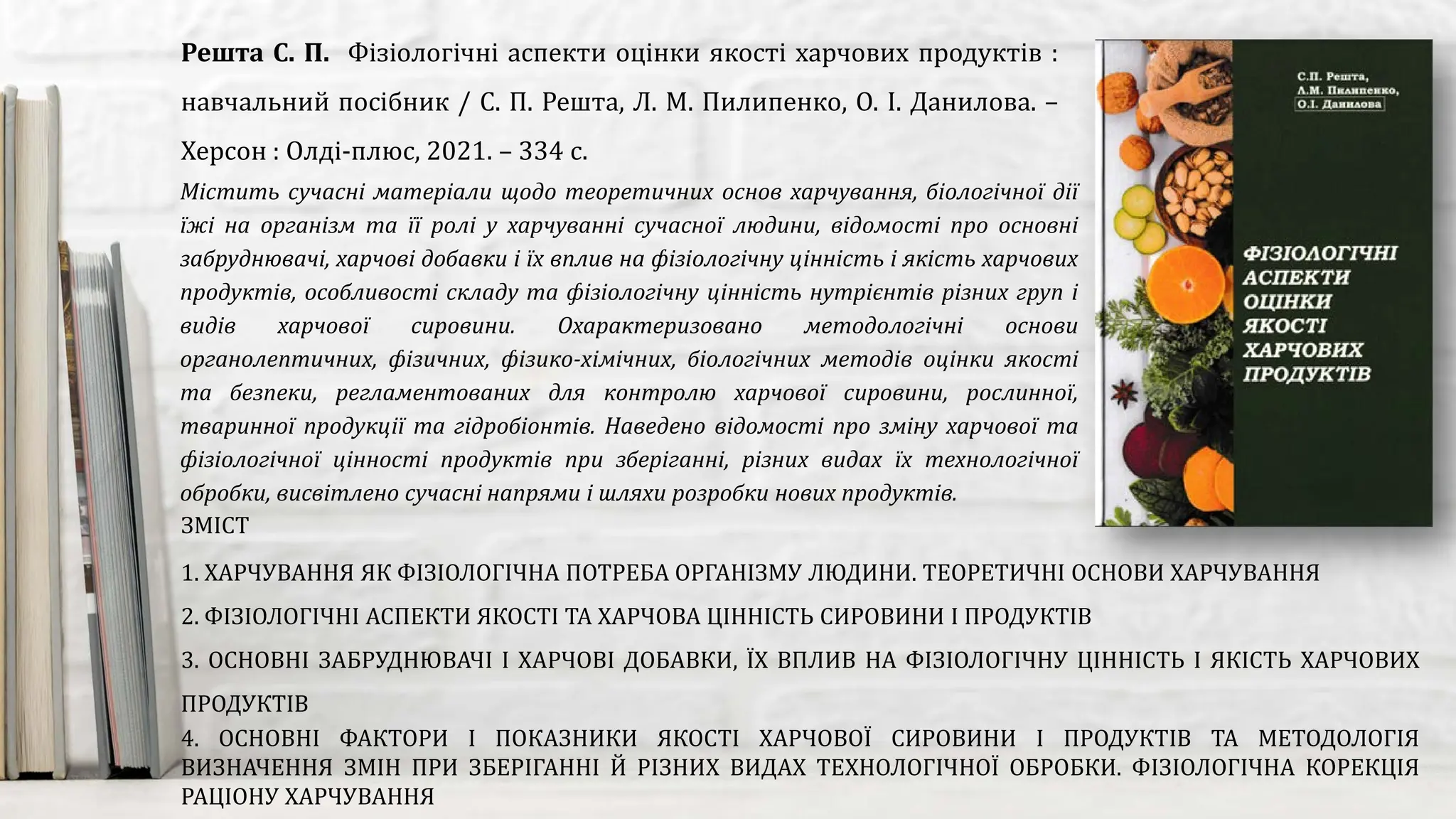 Містить сучасні матеріали щодо теоретичних основ харчування, біологічної дії
їжі на організм та її ролі у харчуванні сучасної людини, відомості про основні
забруднювачі, харчові добавки і їх вплив на фізіологічну цінність і якість харчових
продуктів, особливості складу та фізіологічну цінність нутрієнтів різних груп і
видів харчової сировини. Охарактеризовано методологічні основи
органолептичних, фізичних, фізико-хімічних, біологічних методів оцінки якості
та безпеки, регламентованих для контролю харчової сировини, рослинної,
тваринної продукції та гідробіонтів. Наведено відомості про зміну харчової та
фізіологічної цінності продуктів при зберіганні, різних видах їх технологічної
обробки, висвітлено сучасні напрями і шляхи розробки нових продуктів.
Решта С. П. Фізіологічні аспекти оцінки якості харчових продуктів :
навчальний посібник / С. П. Решта, Л. М. Пилипенко, О. І. Данилова. –
Херсон : Олді-плюс, 2021. – 334 с.
ЗМІСТ
1. ХАРЧУВАННЯ ЯК ФІЗІОЛОГІЧНА ПОТРЕБА ОРГАНІЗМУ ЛЮДИНИ. ТЕОРЕТИЧНІ ОСНОВИ ХАРЧУВАННЯ
2. ФІЗІОЛОГІЧНІ АСПЕКТИ ЯКОСТІ ТА ХАРЧОВА ЦІННІСТЬ СИРОВИНИ І ПРОДУКТІВ
3. ОСНОВНІ ЗАБРУДНЮВАЧІ І ХАРЧОВІ ДОБАВКИ, ЇХ ВПЛИВ НА ФІЗІОЛОГІЧНУ ЦІННІСТЬ І ЯКІСТЬ ХАРЧОВИХ
ПРОДУКТІВ
4. ОСНОВНІ ФАКТОРИ І ПОКАЗНИКИ ЯКОСТІ ХАРЧОВОЇ СИРОВИНИ І ПРОДУКТІВ ТА МЕТОДОЛОГІЯ
ВИЗНАЧЕННЯ ЗМІН ПРИ ЗБЕРІГАННІ Й РІЗНИХ ВИДАХ ТЕХНОЛОГІЧНОЇ ОБРОБКИ. ФІЗІОЛОГІЧНА КОРЕКЦІЯ
РАЦІОНУ ХАРЧУВАННЯ
 