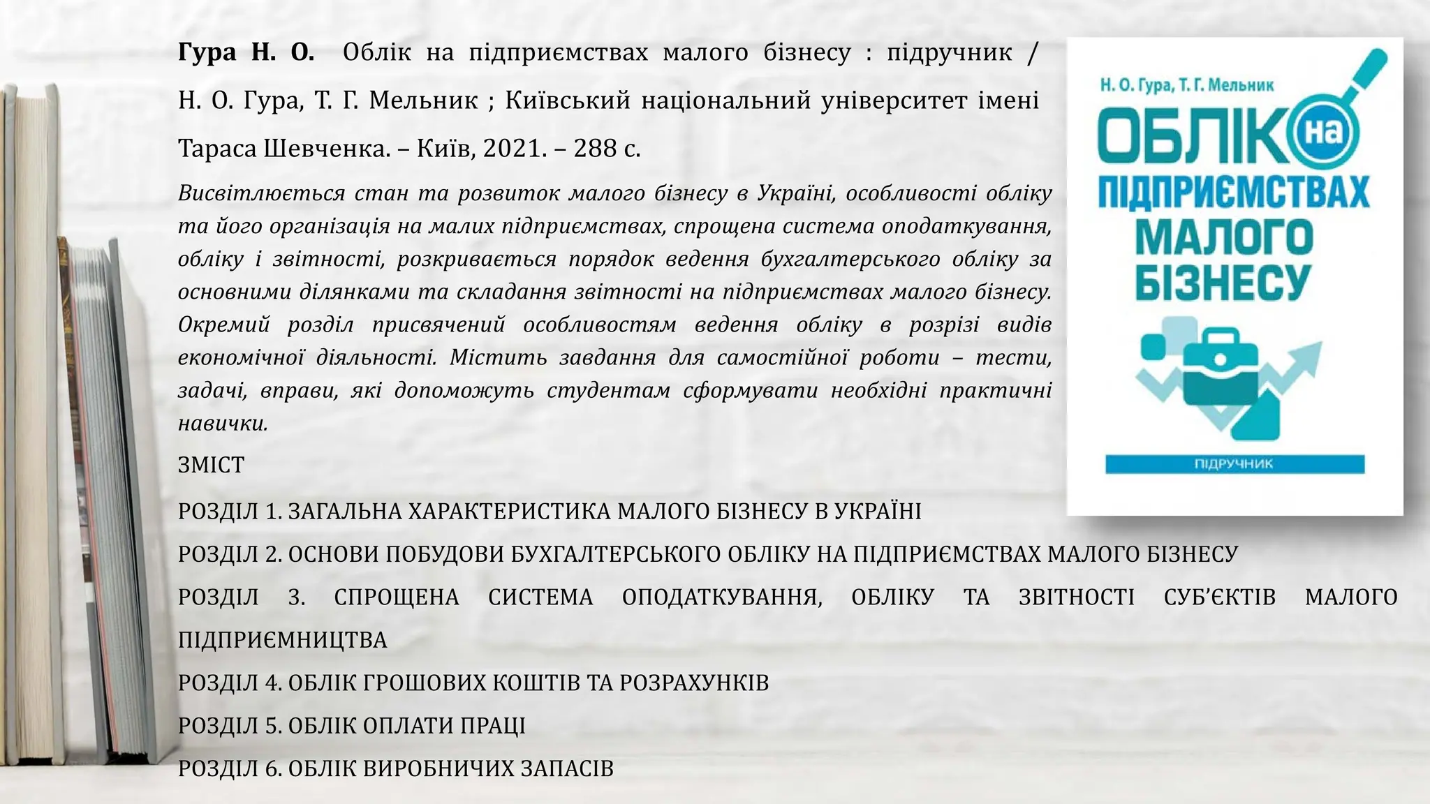 Висвітлюється стан та розвиток малого бізнесу в Україні, особливості обліку
та його організація на малих підприємствах, спрощена система оподаткування,
обліку і звітності, розкривається порядок ведення бухгалтерського обліку за
основними ділянками та складання звітності на підприємствах малого бізнесу.
Окремий розділ присвячений особливостям ведення обліку в розрізі видів
економічної діяльності. Містить завдання для самостійної роботи – тести,
задачі, вправи, які допоможуть студентам сформувати необхідні практичні
навички.
Гура Н. О. Облік на підприємствах малого бізнесу : підручник /
Н. О. Гура, Т. Г. Мельник ; Київський національний університет імені
Тараса Шевченка. – Київ, 2021. – 288 с.
ЗМІСТ
РОЗДІЛ 1. ЗАГАЛЬНА ХАРАКТЕРИСТИКА МАЛОГО БІЗНЕСУ В УКРАЇНІ
РОЗДІЛ 2. ОСНОВИ ПОБУДОВИ БУХГАЛТЕРСЬКОГО ОБЛІКУ НА ПІДПРИЄМСТВАХ МАЛОГО БІЗНЕСУ
РОЗДІЛ 3. СПРОЩЕНА СИСТЕМА ОПОДАТКУВАННЯ, ОБЛІКУ ТА ЗВІТНОСТІ СУБ’ЄКТІВ МАЛОГО
ПІДПРИЄМНИЦТВА
РОЗДІЛ 4. ОБЛІК ГРОШОВИХ КОШТІВ ТА РОЗРАХУНКІВ
РОЗДІЛ 5. ОБЛІК ОПЛАТИ ПРАЦІ
РОЗДІЛ 6. ОБЛІК ВИРОБНИЧИХ ЗАПАСІВ
 