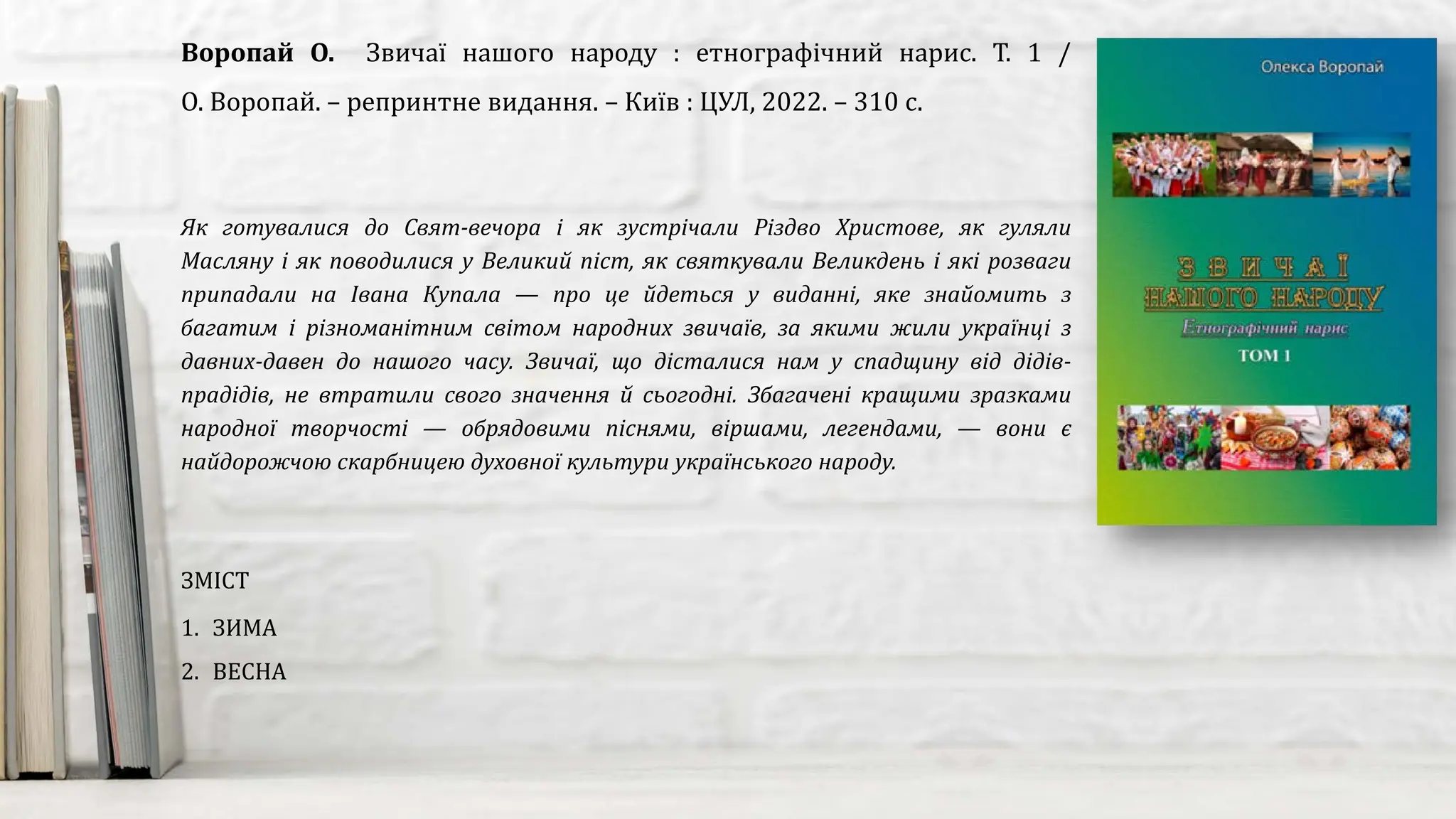 Як готувалися до Свят-вечора і як зустрічали Різдво Христове, як гуляли
Масляну і як поводилися у Великий піст, як святкували Великдень і які розваги
припадали на Івана Купала — про це йдеться у виданні, яке знайомить з
багатим і різноманітним світом народних звичаїв, за якими жили українці з
давних-давен до нашого часу. Звичаї, що дісталися нам у спадщину від дідів-
прадідів, не втратили свого значення й сьогодні. Збагачені кращими зразками
народної творчості — обрядовими піснями, віршами, легендами, — вони є
найдорожчою скарбницею духовної культури українського народу.
Воропай О. Звичаї нашого народу : етнографічний нарис. Т. 1 /
О. Воропай. – репринтне видання. – Київ : ЦУЛ, 2022. – 310 с.
ЗМІСТ
1. ЗИМА
2. ВЕСНА
 